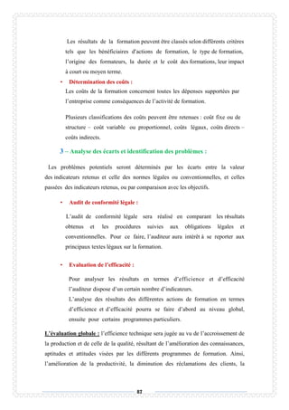 87
Les résultats de la formation peuvent être classés selon différents critères
tels que les bénéficiaires d’actions de formation, le type de formation,
l’origine des formateurs, la durée et le coût des formations, leur impact
à court ou moyen terme.
• Détermination des coûts :
Les coûts de la formation concernent toutes les dépenses supportées par
l’entreprise comme conséquences de l’activité de formation.
Plusieurs classifications des coûts peuvent être retenues : coût fixe ou de
structure – coût variable ou proportionnel, coûts légaux, coûts directs –
coûts indirects.
3 – Analyse des écarts et identification des problèmes :
Les problèmes potentiels seront déterminés par les écarts entre la valeur
des indicateurs retenus et celle des normes légales ou conventionnelles, et celles
passées des indicateurs retenus, ou par comparaison avec les objectifs.
• Audit de conformité légale :
L’audit de conformité légale sera réalisé en comparant les résultats
obtenus et les procédures suivies aux obligations légales et
conventionnelles. Pour ce faire, l’auditeur aura intérêt à se reporter aux
principaux textes légaux sur la formation.
• Evaluation de l’efficacité :
Pour analyser les résultats en termes d’efficience et d’efficacité
l’auditeur dispose d’un certain nombre d’indicateurs.
L’analyse des résultats des différentes actions de formation en termes
d’efficience et d’efficacité pourra se faire d’abord au niveau global,
ensuite pour certains programmes particuliers.
L’évaluation globale : l’efficience technique sera jugée au vu de l’accroissement de
la production et de celle de la qualité, résultant de l’amélioration des connaissances,
aptitudes et attitudes visées par les différents programmes de formation. Ainsi,
l’amélioration de la productivité, la diminution des réclamations des clients, la
 