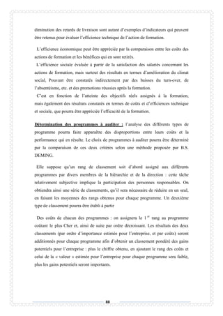 88
diminution des retards de livraison sont autant d’exemples d’indicateurs qui peuvent
être retenus pour évaluer l’efficience technique de l’action de formation.
L’efficience économique peut être appréciée par la comparaison entre les coûts des
actions de formation et les bénéfices qui en sont retirés.
L’efficience sociale évaluée à partir de la satisfaction des salariés concernant les
actions de formation, mais surtout des résultats en termes d’amélioration du climat
social, Pouvant être constatés indirectement par des baisses du turn-over, de
l’absentéisme, etc. et des promotions réussies après la formation.
C’est en fonction de l’atteinte des objectifs réels assignés à la formation,
mais également des résultats constatés en termes de coûts et d’efficiences technique
et sociale, que pourra être appréciée l’efficacité de la formation.
Détermination des programmes à auditer : l’analyse des différents types de
programme pourra faire apparaître des disproportions entre leurs coûts et la
performance qui en résulte. Le choix de programmes à auditer pourra être déterminé
par la comparaison de ces deux critères selon une méthode proposée par B.S.
DEMING.
Elle suppose qu’un rang de classement soit d’abord assigné aux différents
programmes par divers membres de la hiérarchie et de la direction : cette tâche
relativement subjective implique la participation des personnes responsables. On
obtiendra ainsi une série de classements, qu’il sera nécessaire de réduire en un seul,
en faisant les moyennes des rangs obtenus pour chaque programme. Un deuxième
type de classement pourra être établi à partir
Des coûts de chacun des programmes : on assignera le 1 er
rang au programme
coûtant le plus Cher et, ainsi de suite par ordre décroissant. Les résultats des deux
classements (par ordre d’importance estimée pour l’entreprise, et par coûts) seront
additionnés pour chaque programme afin d’obtenir un classement pondéré des gains
potentiels pour l’entreprise : plus le chiffre obtenu, en ajoutant le rang des coûts et
celui de la « valeur » estimée pour l’entreprise pour chaque programme sera faible,
plus les gains potentiels seront importants.
 