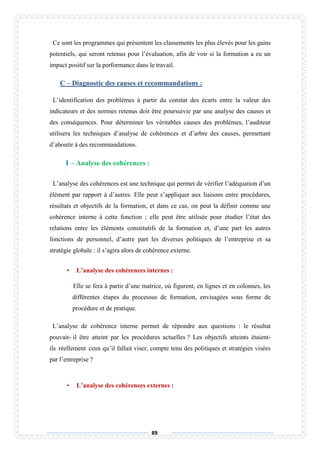 89
Ce sont les programmes qui présentent les classements les plus élevés pour les gains
potentiels, qui seront retenus pour l’évaluation, afin de voir si la formation a eu un
impact positif sur la performance dans le travail.
C – Diagnostic des causes et recommandations :
L’identification des problèmes à partir du constat des écarts entre la valeur des
indicateurs et des normes retenus doit être poursuivie par une analyse des causes et
des conséquences. Pour déterminer les véritables causes des problèmes, l’auditeur
utilisera les techniques d’analyse de cohérences et d’arbre des causes, permettant
d’aboutir à des recommandations.
1 – Analyse des cohérences :
L’analyse des cohérences est une technique qui permet de vérifier l’adéquation d’un
élément par rapport à d’autres. Elle peut s’appliquer aux liaisons entre procédures,
résultats et objectifs de la formation, et dans ce cas, on peut la définir comme une
cohérence interne à cette fonction ; elle peut être utilisée pour étudier l’état des
relations entre les éléments constitutifs de la formation et, d’une part les autres
fonctions de personnel, d’autre part les diverses politiques de l’entreprise et sa
stratégie globale : il s’agira alors de cohérence externe.
• L’analyse des cohérences internes :
Elle se fera à partir d’une matrice, où figurent, en lignes et en colonnes, les
différentes étapes du processus de formation, envisagées sous forme de
procédure et de pratique.
L’analyse de cohérence interne permet de répondre aux questions : le résultat
pouvait- il être atteint par les procédures actuelles ? Les objectifs atteints étaient-
ils réellement ceux qu’il fallait viser, compte tenu des politiques et stratégies visées
par l’entreprise ?
• L’analyse des cohérences externes :
 