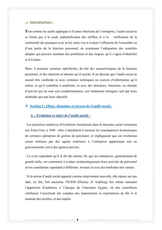 9
 Introduction :
out comme les audits appliqués à d’autres fonctions de l’entreprise, l’audit social ne
se limite pas à la seule authentification des chiffres et à la vérification de la
conformité des pratiques avec la loi, mais vise à évaluer l’efficacité de l’ensemble ou
d’une partie de la fonction personnel, en examinant l’adéquation des contrôles
adoptés qui peuvent entraîner des problèmes et des risques, qu’il s’agira d’identifier
et d’évaluer.
Mais, il présente certaines spécificités, du fait des caractéristiques de la fonction
personnel, et des réactions et attentes qu’il suscite. Il en découle que l’audit social ne
saurait être confondu ni avec certaines techniques ou sources d’information qu’il
utilise, et qu’il contribue à améliorer, ni avec des domaines, fonctions, ou champs
d’activité qui lui sont soit complémentaires, soit totalement étrangers, tant par leurs
méthodes que par leurs objectifs.
 Section I : Objet, domaines et niveau de l’audit social :
A – Evolution et objet de l’audit social :
Les premières tentatives d’évolutions formalisées dans le domaine social remontent
aux Etats-Unis, à 1940 : elles s’attachaient à mesurer les conséquences économiques
de certaines opérations de gestion de personnel, et impliquaient que ces évolutions
soient réalisées par des agents extérieurs à l’entreprise appartenant soit au
gouvernement, soit à des agences privées.
Ce n’est cependant qu’à la fin des années 50, que les entreprises, généralement de
grande taille, ont commencé à évaluer systématiquement leurs activités de personnel
en les considérant cependant à différents niveaux et avec des méthodes très variées.
Si la notion d’audit social apparaît comme relativement nouvelle, elle repose sur une
idée, en fait, fort ancienne. FILIOS (History of Auditing) fait même remonter
l’apparition d’auditeurs à l’époque de l’ancienne Egypte, où des contrôleurs
vérifiaient l’exactitude des comptes des importations et exportations de blé et le
montant des récoltes, et des impôts.
T
 