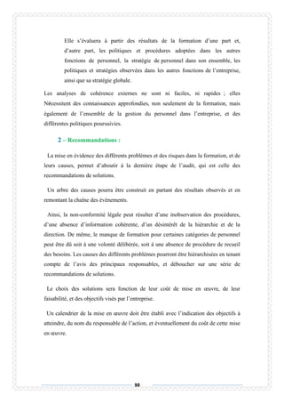 90
Elle s’évaluera à partir des résultats de la formation d’une part et,
d’autre part, les politiques et procédures adoptées dans les autres
fonctions de personnel, la stratégie de personnel dans son ensemble, les
politiques et stratégies observées dans les autres fonctions de l’entreprise,
ainsi que sa stratégie globale.
Les analyses de cohérence externes ne sont ni faciles, ni rapides ; elles
Nécessitent des connaissances approfondies, non seulement de la formation, mais
également de l’ensemble de la gestion du personnel dans l’entreprise, et des
différentes politiques poursuivies.
2 – Recommandations :
La mise en évidence des différents problèmes et des risques dans la formation, et de
leurs causes, permet d’aboutir à la dernière étape de l’audit, qui est celle des
recommandations de solutions.
Un arbre des causes pourra être construit en partant des résultats observés et en
remontant la chaîne des événements.
Ainsi, la non-conformité légale peut résulter d’une inobservation des procédures,
d’une absence d’information cohérente, d’un désintérêt de la hiérarchie et de la
direction. De même, le manque de formation pour certaines catégories de personnel
peut être dû soit à une volonté délibérée, soit à une absence de procédure de recueil
des besoins. Les causes des différents problèmes pourront être hiérarchisées en tenant
compte de l’avis des principaux responsables, et déboucher sur une série de
recommandations de solutions.
Le choix des solutions sera fonction de leur coût de mise en œuvre, de leur
faisabilité, et des objectifs visés par l’entreprise.
Un calendrier de la mise en œuvre doit être établi avec l’indication des objectifs à
atteindre, du nom du responsable de l’action, et éventuellement du coût de cette mise
en œuvre.
 