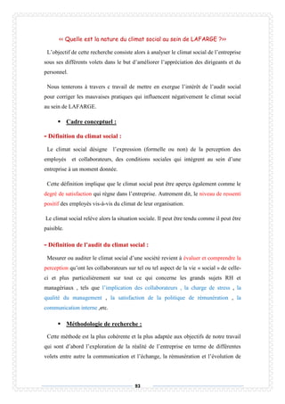 93
<< Quelle est la nature du climat social au sein de LAFARGE ?>>
L’objectif de cette recherche consiste alors à analyser le climat social de l’entreprise
sous ses différents volets dans le but d’améliorer l’appréciation des dirigeants et du
personnel.
Nous tenterons à travers c travail de mettre en exergue l’intérêt de l’audit social
pour corriger les mauvaises pratiques qui influencent négativement le climat social
au sein de LAFARGE.
 Cadre conceptuel :
- Définition du climat social :
Le climat social désigne l’expression (formelle ou non) de la perception des
employés et collaborateurs, des conditions sociales qui intègrent au sein d’une
entreprise à un moment donnée.
Cette définition implique que le climat social peut être aperçu également comme le
degré de satisfaction qui règne dans l’entreprise. Autrement dit, le niveau de ressenti
positif des employés vis-à-vis du climat de leur organisation.
Le climat social relève alors la situation sociale. Il peut être tendu comme il peut être
paisible.
- Définition de l’audit du climat social :
Mesurer ou auditer le climat social d’une société revient à évaluer et comprendre la
perception qu’ont les collaborateurs sur tel ou tel aspect de la vie « social » de celle-
ci et plus particulièrement sur tout ce qui concerne les grands sujets RH et
managériaux , tels que l’implication des collaborateurs , la charge de stress , la
qualité du management , la satisfaction de la politique de rémunération , la
communication interne ,etc.
 Méthodologie de recherche :
Cette méthode est la plus cohérente et la plus adaptée aux objectifs de notre travail
qui sont d’abord l’exploration de la réalité de l’entreprise en terme de différentes
volets entre autre la communication et l’échange, la rémunération et l’évolution de
 