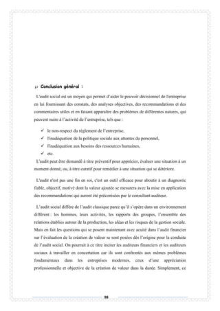 98
 Conclusion général :
L'audit social est un moyen qui permet d’aider le pouvoir décisionnel de l'entreprise
en lui fournissant des constats, des analyses objectives, des recommandations et des
commentaires utiles et en faisant apparaître des problèmes de différentes natures, qui
peuvent nuire à l’activité de l’entreprise, tels que :
 le non-respect du règlement de l’entreprise,
 l'inadéquation de la politique sociale aux attentes du personnel,
 l'inadéquation aux besoins des ressources humaines,
 etc.
L'audit peut être demandé à titre préventif pour apprécier, évaluer une situation à un
moment donné, ou, à titre curatif pour remédier à une situation qui se détériore.
L'audit n'est pas une fin en soi, c'est un outil efficace pour aboutir à un diagnostic
fiable, objectif, motivé dont la valeur ajoutée se mesurera avec la mise en application
des recommandations qui auront été préconisées par le consultant auditeur.
L’audit social diffère de l’audit classique parce qu’il s’opère dans un environnement
différent : les hommes, leurs activités, les rapports des groupes, l’ensemble des
relations établies autour de la production, les aléas et les risques de la gestion sociale.
Mais en fait les questions qui se posent maintenant avec acuité dans l’audit financier
sur l’évaluation de la création de valeur se sont posées dès l’origine pour la conduite
de l’audit social. On pourrait à ce titre inciter les auditeurs financiers et les auditeurs
sociaux à travailler en concertation car ils sont confrontés aux mêmes problèmes
fondamentaux dans les entreprises modernes, ceux d’une appréciation
professionnelle et objective de la création de valeur dans la durée. Simplement, ce
 