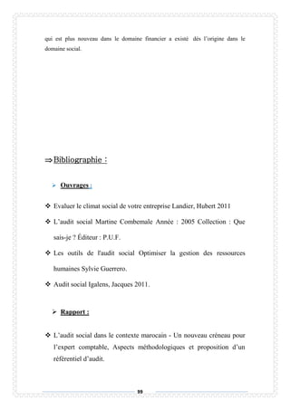 99
qui est plus nouveau dans le domaine financier a existé dés l’origine dans le
domaine social.
Bibliographie :
 Ouvrages :
 Evaluer le climat social de votre entreprise Landier, Hubert 2011
 L’audit social Martine Combemale Année : 2005 Collection : Que
sais-je ? Éditeur : P.U.F.
 Les outils de l'audit social Optimiser la gestion des ressources
humaines Sylvie Guerrero.
 Audit social Igalens, Jacques 2011.
 Rapport :
 L’audit social dans le contexte marocain - Un nouveau créneau pour
l’expert comptable, Aspects méthodologiques et proposition d’un
référentiel d’audit.
 