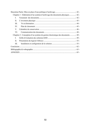 Deuxième Partie: Mise en place d’une politique d’archivage .............................................- 42 -
    Chapitre 1 : Elaboration d’un système d’archivage des documents physiques ..............- 42 -
        I.       Versement des documents................................................................................- 42 -
        II.      L’inventaire physique .......................................................................................- 43 -
        III.        Tri et élimination ...........................................................................................- 44 -
        IV.         Plan de classement ........................................................................................- 45 -
        V.       Calendrier de conservation ...............................................................................- 46 -
        VI.         Communication des documents ....................................................................- 48 -
    Chapitre 2 : Conception d’un système de gestion électronique des documents .............- 49 -
        I.       Grille d’évaluation des solutions GED .............................................................- 49 -
        II.      Présentation du logiciel Alfresco ......................................................................- 53 -
        III.        Installation et configuration de la solution ....................................................- 55 -
Conclusion ...........................................................................................................................- 62 -
Bibliographie & webographie .............................................................................................- 63 -
ANNEXES ..........................................................................................................................- 65 -




                                                                   XI
 