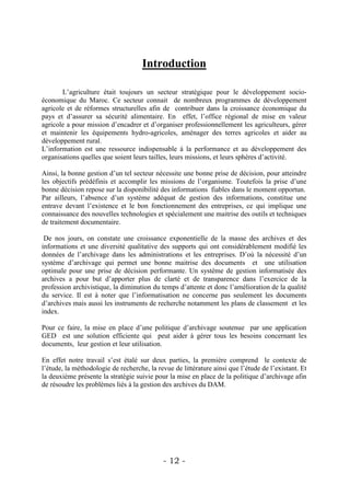 Introduction

       L’agriculture était toujours un secteur stratégique pour le développement socio-
économique du Maroc. Ce secteur connait de nombreux programmes de développement
agricole et de réformes structurelles afin de contribuer dans la croissance économique du
pays et d’assurer sa sécurité alimentaire. En effet, l’office régional de mise en valeur
agricole a pour mission d’encadrer et d’organiser professionnellement les agriculteurs, gérer
et maintenir les équipements hydro-agricoles, aménager des terres agricoles et aider au
développement rural.
L’information est une ressource indispensable à la performance et au développement des
organisations quelles que soient leurs tailles, leurs missions, et leurs sphères d’activité.

Ainsi, la bonne gestion d’un tel secteur nécessite une bonne prise de décision, pour atteindre
les objectifs prédéfinis et accomplir les missions de l’organisme. Toutefois la prise d’une
bonne décision repose sur la disponibilité des informations fiables dans le moment opportun.
Par ailleurs, l’absence d’un système adéquat de gestion des informations, constitue une
entrave devant l’existence et le bon fonctionnement des entreprises, ce qui implique une
connaissance des nouvelles technologies et spécialement une maitrise des outils et techniques
de traitement documentaire.

 De nos jours, on constate une croissance exponentielle de la masse des archives et des
informations et une diversité qualitative des supports qui ont considérablement modifié les
données de l’archivage dans les administrations et les entreprises. D’où la nécessité d’un
système d’archivage qui permet une bonne maitrise des documents et une utilisation
optimale pour une prise de décision performante. Un système de gestion informatisée des
archives a pour but d’apporter plus de clarté et de transparence dans l’exercice de la
profession archivistique, la diminution du temps d’attente et donc l’amélioration de la qualité
du service. Il est à noter que l’informatisation ne concerne pas seulement les documents
d’archives mais aussi les instruments de recherche notamment les plans de classement et les
index.

Pour ce faire, la mise en place d’une politique d’archivage soutenue par une application
GED est une solution efficiente qui peut aider à gérer tous les besoins concernant les
documents, leur gestion et leur utilisation.

En effet notre travail s’est étalé sur deux parties, la première comprend le contexte de
l’étude, la méthodologie de recherche, la revue de littérature ainsi que l’étude de l’existant. Et
la deuxième présente la stratégie suivie pour la mise en place de la politique d’archivage afin
de résoudre les problèmes liés à la gestion des archives du DAM.




                                            - 12 -
 