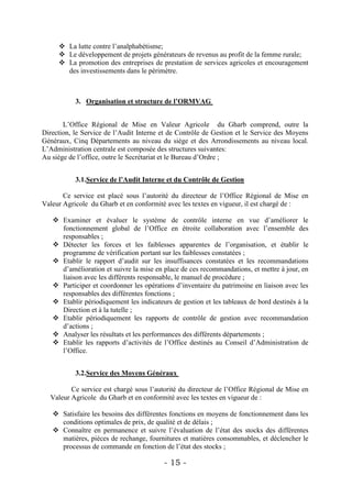  La lutte contre l’analphabétisme;
      Le développement de projets générateurs de revenus au profit de la femme rurale;
      La promotion des entreprises de prestation de services agricoles et encouragement
       des investissements dans le périmètre.



           3. Organisation et structure de l’ORMVAG


       L’Office Régional de Mise en Valeur Agricole du Gharb comprend, outre la
Direction, le Service de l’Audit Interne et de Contrôle de Gestion et le Service des Moyens
Généraux, Cinq Départements au niveau du siège et des Arrondissements au niveau local.
L’Administration centrale est composée des structures suivantes:
Au siège de l’office, outre le Secrétariat et le Bureau d’Ordre ;


           3.1.Service de l’Audit Interne et du Contrôle de Gestion

       Ce service est placé sous l’autorité du directeur de l’Office Régional de Mise en
Valeur Agricole du Gharb et en conformité avec les textes en vigueur, il est chargé de :

    Examiner et évaluer le système de contrôle interne en vue d’améliorer le
     fonctionnement global de l’Office en étroite collaboration avec l’ensemble des
     responsables ;
    Détecter les forces et les faiblesses apparentes de l’organisation, et établir le
     programme de vérification portant sur les faiblesses constatées ;
    Etablir le rapport d’audit sur les insuffisances constatées et les recommandations
     d’amélioration et suivre la mise en place de ces recommandations, et mettre à jour, en
     liaison avec les différents responsable, le manuel de procédure ;
    Participer et coordonner les opérations d’inventaire du patrimoine en liaison avec les
     responsables des différentes fonctions ;
    Etablir périodiquement les indicateurs de gestion et les tableaux de bord destinés à la
     Direction et à la tutelle ;
    Etablir périodiquement les rapports de contrôle de gestion avec recommandation
     d’actions ;
    Analyser les résultats et les performances des différents départements ;
    Etablir les rapports d’activités de l’Office destinés au Conseil d’Administration de
     l’Office.


           3.2.Service des Moyens Généraux

         Ce service est chargé sous l’autorité du directeur de l’Office Régional de Mise en
  Valeur Agricole du Gharb et en conformité avec les textes en vigueur de :

    Satisfaire les besoins des différentes fonctions en moyens de fonctionnement dans les
     conditions optimales de prix, de qualité et de délais ;
    Connaître en permanence et suivre l’évaluation de l’état des stocks des différentes
     matières, pièces de rechange, fournitures et matières consommables, et déclencher le
     processus de commande en fonction de l’état des stocks ;

                                         - 15 -
 