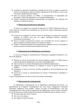 Contrôler les opérations immobilières instituées par les textes en vigueur, instruire les
     dossiers d’expropriation, gérer les affaires administratives de l’Office et, tenir à jour
     l’inventaire du patrimoine de l’Office ;
    Gérer les moyens généraux de l’Office : la documentation, le reprographie des
     documents, l’atelier de reproduction, et le standard téléphonique ;
    Assurer l’entretien des bâtiments administratifs, des logements, des véhicules, des
     matériels et mobilier de bureau.

            3.3.Département des Ressources Humaines

       Ce service est chargé sous l’autorité du directeur de l’Office Régional de Mise en
Valeur Agricole du Gharb et en conformité avec les textes en vigueur concernant la gestion
du personnel de :

    Concevoir et coordonner la mise en œuvre de la politique de gestion des ressources
     humaines de l’Office sous tous ses aspects (politiques salariale, formation,
     recrutement, licenciements …) ;
    Suivre et évaluer le personnel en liaison avec l’ensemble des services, préparer et
     gérer les plans de formation annuels et les plans de carrière ;
    Veiller à l’utilisation optimale du personnel dans les différents services et de proposer
     toutes les mesures favorisant leurs conditions de travail.


            3.4.Département de la Planification et des Finances

          Ce service est chargé de l’amélioration de l’information comptable et financière. A ce
titre il est chargé de :

    Planifier les actions qui découlent des missions globales assignées à l’Office dans le
       cadre du plan de développement et en assurer leurs budgétisation ;
    Suivre et évaluer les actions développées par les différents départements ;
    Appliquer la politique financière et comptable et assurer la gestion financière de
       l’Office ;
    Coordonner et assurer les travaux d’arrêtés comptables et de consolidation des états
       financiers ;
    Concevoir et assurer le fonctionnement du système d’informations comptables et
       financières ;
Assurer l’harmonisation et la mise en œuvre du système informatique.


            3.5.Département des Aménagements

       Le département d’aménagement est un département opérationnel qui prévoit : La
généralisation de l’irrigation, l’aménagement des zones Bour, l’équipement communal
concernant l’adduction d’eau potable ; réseaux de pistes et d’électrification ; ainsi que
l’aménagement des souks, de plus l’organisation de l’habitat dans la zone d’action concernée.
Ce travail nécessite un certain nombre de documents de différents types et natures à savoir :
     Des plans (plan des zones d’action) ;
     Des cartes, des calques ;
     Des rapports d’étude de terrain….

                                            - 16 -
 