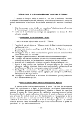 3.6.Département de la Gestion des Réseaux d’Irrigation et de Drainage

        Ce service est chargé d’assurer le service de l’eau dans les meilleures conditions
techniques et économiques au bénéfice des usagers, conformément aux objectifs initiaux du
projet d’aménagement, et la pérennité du patrimoine hydro-agricole. A ce titre il est chargé
de :

    Gérer les ressources en eau allouées aux périmètres d’irrigation et assurer le service
     de l’eau aux usagers en fonction des disponibilités ;
    Veiller sur la maintenance des ouvrages des équipements des réseaux et à leur
     utilisation optimale.

            3.7.Département du Développement Agricole

       Ce service a comme objectifs, dans la zone de l’Office de :

    Transférer le « savoir-faire » de l’Office en matière de Développement Agricole aux
     exploitants agricoles ;
    Appliquer les orientations de politique générale du Ministère de l’Agriculture et de la
     Réforme Agraire ;
    Développer la mise en valeur des exploitations agricoles en aidant à améliorer leur
     gestion technique et leur rentabilité ;
    Développer la production animale et assurer la protection sanitaire du cheptel ;
    Développer l’accès des exploitants agricoles aux techniques modernes de culture,
     d’élevage et de gestion, aux encouragements et subventions procurés par l’Etat ;
    Assurer le suivi-évaluation des évolutions essentielles des exploitations agricoles ;
    Assurer le suivi continu des conditions de commercialisation des productions
     animales et végétales, notamment des prix des produits agricoles, pratiqués au niveau
     des différents marchés et les communiquer aux exploitations agricoles ;
    Développer des conventions avec l’enseignement et la recherche agricole portant sur
     le développement de la recherche agricole appliquée, des techniques de productions,
     et l’organisation des stages mutuels ;
    Développer la communication et la diffusion de l’information agricole par radio au
     profit des exploitations agricoles.


            3.8.Arrondissements et les Centres de Développement Agricole

        Ils sont en nombre de Cinq Arrondissements ils gèrent l’exécution des programmes
assignés par le département et le budget de fonctionnement correspondant. Les spécialistes
matières, constituant les équipes pluridisciplinaires, encadrent et forment les conseillers
agricoles, ils assurent des visites fréquentes des exploitations agricoles et prennent le relais
des conseillers dans les cas des exploitations à bon niveau de technicité. De même qu’ils sont
tenus d’assurer les contacts requis avec les établissements de l’enseignement et de la
recherche agricoles, dans le cadre de conventions établies par le département en vue de
s’informer de l’évolution des techniques et de la technologie agricoles. Ces contacts
revêtiront plusieurs formes notamment des stages et des visites mutuelles au profit des
agriculteurs. Il s’agit des arrondissements de :

                                           - 17 -
 