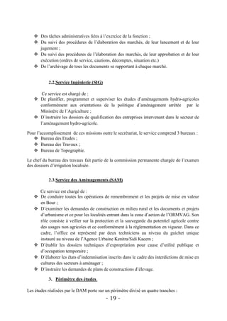  Des tâches administratives liées à l’exercice de la fonction ;
    Du suivi des procédures de l’élaboration des marchés, de leur lancement et de leur
     jugement ;
    Du suivi des procédures de l’élaboration des marchés, de leur approbation et de leur
     exécution (ordres de service, cautions, décomptes, situation etc.)
    De l’archivage de tous les documents se rapportant à chaque marché.


           2.2.Service Ingénierie (SIG)

      Ce service est chargé de :
    De planifier, programmer et superviser les études d’aménagements hydro-agricoles
     conformément aux orientations de la politique d’aménagement arrêtée par le
     Ministère de l’Agriculture ;
    D’instruire les dossiers de qualification des entreprises intervenant dans le secteur de
     l’aménagement hydro-agricole.

Pour l’accomplissement de ces missions outre le secrétariat, le service comprend 3 bureaux :
    Bureau des Etudes ;
    Bureau des Travaux ;
    Bureau de Topographie.

Le chef du bureau des travaux fait partie de la commission permanente chargée de l’examen
des dossiers d’irrigation localisée.


           2.3.Service des Aménagements (SAM)

     Ce service est chargé de :
    De conduire toutes les opérations de remembrement et les projets de mise en valeur
     en Bour ;
    D’examiner les demandes de construction en milieu rural et les documents et projets
     d’urbanisme et ce pour les localités entrant dans la zone d’action de l’ORMVAG. Son
     rôle consiste à veiller sur la protection et la sauvegarde du potentiel agricole contre
     des usages non agricoles et ce conformément à la réglementation en vigueur. Dans ce
     cadre, l’office est représenté par deux techniciens au niveau du guichet unique
     instauré au niveau de l’Agence Urbaine Kenitra/Sidi Kacem ;
    D’établir les dossiers techniques d’expropriation pour cause d’utilité publique et
     d’occupation temporaire ;
    D’élaborer les états d’indemnisation inscrits dans le cadre des interdictions de mise en
     cultures des secteurs à aménager ;
    D’instruire les demandes de plans de constructions d’élevage.

           3. Périmètre des études

Les études réalisées par le DAM porte sur un périmètre divisé en quatre tranches :
                                           - 19 -
 