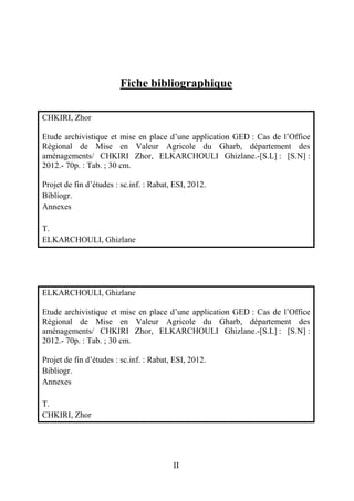 Fiche bibliographique

CHKIRI, Zhor

Etude archivistique et mise en place d’une application GED : Cas de l’Office
Régional de Mise en Valeur Agricole du Gharb, département des
aménagements/ CHKIRI Zhor, ELKARCHOULI Ghizlane.-[S.L] : [S.N] :
2012.- 70p. : Tab. ; 30 cm.

Projet de fin d’études : sc.inf. : Rabat, ESI, 2012.
Bibliogr.
Annexes

T.
ELKARCHOULI, Ghizlane




ELKARCHOULI, Ghizlane

Etude archivistique et mise en place d’une application GED : Cas de l’Office
Régional de Mise en Valeur Agricole du Gharb, département des
aménagements/ CHKIRI Zhor, ELKARCHOULI Ghizlane.-[S.L] : [S.N] :
2012.- 70p. : Tab. ; 30 cm.

Projet de fin d’études : sc.inf. : Rabat, ESI, 2012.
Bibliogr.
Annexes

T.
CHKIRI, Zhor




                                         II
 