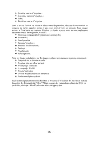    Première tranche d’irrigation ;
      Deuxième tranche d’irrigation ;
      Beht ;
      Troisième tranche d’irrigation ;

Dans le but de faciliter les études et mieux cerner le périmètre, chacune de ces tranches se
compose de parties appelées zones et ces zones sont devisées en secteurs. Pour chaque
secteur, le DAM mène un ensemble d’études, ces études peuvent porter sur une ou plusieurs
de composantes d’aménagement, à savoir :
     Station de pompage (électromécanique/ génie civil) ;
     Adduction ;
     Canal principal ;
     Réseau d’irrigation ;
     Réseau d’assainissement ;
     Drainage ;
     Nivellement ;
     Pistes agricoles.

Ainsi ces études sont réalisées sur des étapes ou phases appelées aussi missions, notamment :
    Diagnostic de la situation actuelle
    Projet de mise en valeur agricole
    Avant-projet sommaire
    Avant-projet détaillé
    Projet d’exécution
    Dossier de consultation des entreprises
    Equipement hydro-agricole

Tous les renseignements recueillis facilitent le processus d’évaluation des besoins en matière
de gestion des documents de l’ORMVAG en général, des études et des calques du DAM en
particulier, ainsi que l’identification des solutions appropriées.




                                           - 20 -
 