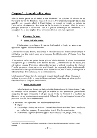 Chapitre 2 : Revue de la littérature
Dans le présent projet, on est appelé à bien déterminer les concepts sur lesquels on va
travailler à travers des définitions précises et concises. Une attention particulière devrait être
accordée aux concepts relatifs à l’archivistique en prenant en compte les notions de
l’information, du document, d’archives, et du document électronique. Ainsi les termes,
principes, méthodes et techniques liés à la gestion électronique des documents, à la
conception et à la mise en place d’une application GED au sein d’un organisme.


        I.       Concepts de base
             1. Notion de l’information

        L’information est un élément de base, on doit le définir et étudier ses sources, ses
types et les supports de cette information.

L’information est une donnée, transformée et structurée sous une forme conventionnelle et
intelligible pour être insérée dans une dynamique de diffusion et/ou d’échange (pour être
communiquée).

 L’information seule n’est pas un savoir, pour qu’elle le devienne, il lui faut des structures
conceptuelles qui la supportent et lui donnent du sens. L’information n’est pas neutre, elle
est toujours chargée d’intentions déterminées tant par la volonté consciente de celui qui
l’emploi que par sa culture, sa morale, son idéologie, les moyens physiques, institutionnels,
les compétences et capacités humaines mises à contribution pour la créer, l’échanger et la
diffuser (elle est donc influencée par la communication).

L’information n’est pas figée. Le temps et le contexte dans lesquels elle est échangée et
analysée peuvent modifier sa valeur et l’interprétation qu’on en donne, de même que les
diverses influences évoquées précédemment.

             2. Notion du document

       Selon la définition donnée par l’Organisation Internationale de Normalisation (ISO),
un document est un ensemble formé par un support et une information, généralement
enregistrée de façon permanente et tel qu'il puisse être lu par l'homme et la machine. Le
document est un objet autonome permettant de diffuser des informations dans le cadre d’un
processus identifié sur un support donné.1

Les documents sont représentés sous plusieurs représentations :
    Papier
    Electronique : lisible sur un écran. Soit créé initialement sous une forme numérique
       ou résulte d’un processus de numérisation à partir d’un document papier.
    Multi média : regroupe plusieurs type de média tels que : son, image, texte, vidéo.



1
 Diffusion de contenus et de documents sur Internet - Thomas Dechilly –« Publier sur Internet » - ADBS
éditions.
                                                  - 21 -
 