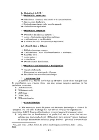 2. Objectifs de la GED 2
           2.1.Objectifs liés au stockage

            Réduction du volume de transactions et de l’encombrement ;
            Accroissement de charge ;
            Diminution des risques (vols, incendie, pertes) ;
            Diminution des duplications.

           2.2.Objectifs liés à la gestion

              Diminution des délais de recherche ;
              Accès à l’information par critères multiples ;
              Amélioration de la confidentialité ;
              Réduction des coûts de consultation et restitution.

           2.3. Objectifs liés à la diffusion

              Diffusion interne ou externe ;
              Amélioration de l’accès à l’information et de sa pertinence ;
              Sécurité d’accès ;
              Accès partagé ;
              Accès distant ;
              Décentralisation du traitement.

           2.4.Objectifs de communication et de coopération

            Travail collaboratif ;
            Communication, structure des échanges ;
            Procédures d’orchestration des échanges.

             3. Applications GED
        Les solutions GED peuvent faire l’objet de différentes classifications mais par souci
de simplification, nous n’avons retenu que cinq grandes catégories reconnues par les
spécialistes, notamment :
    GED Bureautique ;
    GED documentaire ;
    GED image ;
    GED COLD ;
    GED administrative.

           3.1.GED Bureautique

        La GED bureautique permet la gestion des documents bureautiques « vivants » de
l’entreprise, sous leur forme d’échange et de flux entre les postes de travail producteurs.
Les solutions de GED de cette catégorie doivent présenter les caractéristiques suivantes :
     Intégration forte de l’environnement de productivité, tant en terme d’architecture
        technique que fonctionnelle, l’outil GED peut être perçu comme l’élément fédérateur
        des échanges documentaires au sein du groupe de travail : gestion de la traçabilité des

2
 Prax, Jean-Yves. Larcher, Simon. La gestion électronique documentaire. Paris : Dunod,
2004.
                                             - 24 -
 