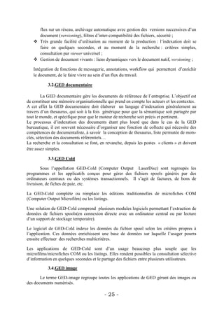 flux sur un réseau, archivage automatique avec gestion des versions successives d’un
     document (versioning), filtres d’inter-compatibilité des fichiers, sécurité ;
    Très grande facilité d’utilisation au moment de la production : l’indexation doit se
     faire en quelques secondes, et au moment de la recherche : critères simples,
     consultation par viewer universel ;
    Gestion de document vivants : liens dynamiques vers le document natif, versioning ;

   Intégration de fonctions de messagerie, annotations, workflow qui permettent d’enrichir
   le document, de le faire vivre au sein d’un flux du travail.

           3.2.GED documentaire

        La GED documentaire gère les documents de référence de l’entreprise. L’objectif est
de constituer une mémoire organisationnelle qui prend en compte les acteurs et les contextes.
A cet effet la GED documentaire doit élaborer un langage d’indexation généralement au
travers d’un thesaurus, qui soit à la fois générique pour que la sémantique soit partagée par
tout le monde, et spécifique pour que le moteur de recherche soit précis et pertinent.
Le processus d’indexation des documents étant plus lourd que dans le cas de la GED
bureautique, il est souvent nécessaire d’organiser une fonction de collecte qui nécessite des
compétences de documentaliste, à savoir la conception de thesaurus, liste permutée de mots-
clés, sélection des documents référentiels…
La recherche et la consultation se font, en revanche, depuis les postes « clients » et doivent
être assez simples.

           3.3.GED Cold

        Sous l’appellation GED-Cold (Computer Output LaserDisc) sont regroupés les
programmes et les applicatifs conçus pour gérer des fichiers spools générés par des
ordinateurs centraux ou des systèmes transactionnels. Il s’agit de factures, de bons de
livraison, de fiches de paie, etc.

La GED-Cold complète ou remplace les éditions traditionnelles de microfiches COM
(Computer Output Microfilm) ou les listings.

Une solution de GED-Cold comprend plusieurs modules logiciels permettant l’extraction de
données de fichiers spools(en connexion directe avec un ordinateur central ou par lecture
d’un support de stockage temporaire).

Le logiciel de GED-Cold indexe les données du fichier spool selon les critères propres à
l’application. Ces données enrichissent une base de données sur laquelle l’usager pourra
ensuite effectuer des recherches multicritères.

Les applications de GED-Cold sont d’un usage beaucoup plus souple que les
microfilms/microfiches COM ou les listings. Elles rendent possibles la consultation sélective
d’information en quelques secondes et le partage des fichiers entre plusieurs utilisateurs.

           3.4.GED image

       Le terme GED-image regroupe toutes les applications de GED gérant des images ou
des documents numérisés.

                                           - 25 -
 