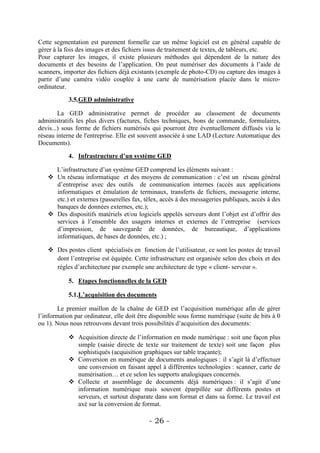 Cette segmentation est purement formelle car un même logiciel est en général capable de
gérer à la fois des images et des fichiers issus de traitement de textes, de tableurs, etc.
Pour capturer les images, il existe plusieurs méthodes qui dépendent de la nature des
documents et des besoins de l’application. On peut numériser des documents à l’aide de
scanners, importer des fichiers déjà existants (exemple de photo-CD) ou capture des images à
partir d’une caméra vidéo couplée à une carte de numérisation placée dans le micro-
ordinateur.

           3.5.GED administrative

        La GED administrative permet de procéder au classement de documents
administratifs les plus divers (factures, fiches techniques, bons de commande, formulaires,
devis...) sous forme de fichiers numérisés qui pourront être éventuellement diffusés via le
réseau interne de l'entreprise. Elle est souvent associée à une LAD (Lecture Automatique des
Documents).

           4. Infrastructure d’un système GED

     L’infrastructure d’un système GED comprend les éléments suivant :
    Un réseau informatique et des moyens de communication : c’est un réseau général
     d’entreprise avec des outils de communication internes (accès aux applications
     informatiques et émulation de terminaux, transferts de fichiers, messagerie interne,
     etc.) et externes (passerelles fax, télex, accès à des messageries publiques, accès à des
     banques de données externes, etc.);
    Des dispositifs matériels et/ou logiciels appelés serveurs dont l’objet est d’offrir des
     services à l’ensemble des usagers internes et externes de l’entreprise (services
     d’impression, de sauvegarde de données, de bureautique, d’applications
     informatiques, de bases de données, etc.) ;

    Des postes client spécialisés en fonction de l’utilisateur, ce sont les postes de travail
     dont l’entreprise est équipée. Cette infrastructure est organisée selon des choix et des
     règles d’architecture par exemple une architecture de type « client- serveur ».

           5. Etapes fonctionnelles de la GED

           5.1.L’acquisition des documents

        Le premier maillon de la chaîne de GED est l’acquisition numérique afin de gérer
l’information par ordinateur, elle doit être disponible sous forme numérique (suite de bits à 0
ou 1). Nous nous retrouvons devant trois possibilités d’acquisition des documents:

            Acquisition directe de l’information en mode numérique : soit une façon plus
             simple (saisie directe de texte sur traitement de texte) soit une façon plus
             sophistiqués (acquisition graphiques sur table traçante);
            Conversion en numérique de documents analogiques : il s’agit là d’effectuer
             une conversion en faisant appel à différentes technologies : scanner, carte de
             numérisation… et ce selon les supports analogiques concernés.
            Collecte et assemblage de documents déjà numériques : il s’agit d’une
             information numérique mais souvent éparpillée sur différents postes et
             serveurs, et surtout disparate dans son format et dans sa forme. Le travail est
             axé sur la conversion de format.

                                           - 26 -
 