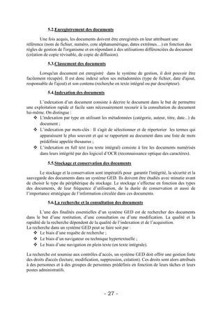5.2.Enregistrement des documents

        Une fois acquis, les documents doivent être enregistrés en leur attribuant une
référence (nom de fichier, numéro, cote alphanumérique, dates extrêmes…) en fonction des
règles de gestion de l'organisme et en répondant à des utilisations différenciées du document
(création de copie révisable, de copie de diffusion).

            5.3.Classement des documents

       Lorsqu'un document est enregistré dans le système de gestion, il doit pouvoir être
facilement récupéré. Il est donc indexé selon ses métadonnées (type de fichier, date d'ajout,
responsable de l'ajout) et son contenu (recherche en texte intégral ou par descripteur).

            5.4.Indexation des documents

      L’indexation d’un document consiste à décrire le document dans le but de permettre
une exploitation rapide et facile sans nécessairement recourir à la consultation du document
lui-même. On distingue :
     L'indexation par type en utilisant les métadonnées (catégorie, auteur, titre, date...) du
       document ;
     L’indexation par mots-clés : Il s'agit de sélectionner et de répertorier les termes qui
       apparaissent le plus souvent et qui se rapportent au document dans une liste de mots
       prédéfinie appelée thesaurus ;
     L’indexation en full text (ou texte intégral) consiste à lire les documents numérisés
       dans leurs intégrité par des logiciel d’OCR (reconnaissance optique des caractères).

            5.5.Stockage et conservation des documents

       Le stockage et la conservation sont impératifs pour garantir l'intégrité, la sécurité et la
sauvegarde des documents dans un système GED. Ils doivent être étudiés avec minutie avant
de choisir le type du périphérique du stockage. Le stockage s’effectue en fonction des types
des documents, de leur fréquence d’utilisation, de la durée de conservation et aussi de
l’importance stratégique de l’information circulée dans ces documents.

            5.6.La recherche et la consultation des documents

        L’une des finalités essentielles d’un système GED est de rechercher des documents
dans le but d’une restitution, d’une consultation ou d’une modification. La qualité et la
rapidité de la recherche dépendent de la qualité de l’indexation et de l’acquisition.
La recherche dans un système GED peut se faire soit par :
     Le biais d’une requête de recherche ;
     Le biais d’un navigateur ou technique hypertextuelle ;
     Le biais d’une navigation en plein texte (en texte intégrale).

La recherche est soumise aux contrôles d’accès, un système GED doit offrir une gestion forte
des droits d'accès (lecture, modification, suppression, création). Ces droits sont alors attribués
à des personnes et à des groupes de personnes prédéfinis en fonction de leurs tâches et leurs
postes administratifs.




                                            - 27 -
 