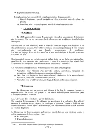  Exploitation et maintenance.

      L’implantation d’un système GED exige la constitution de deux comités :
          Comité du pilotage : prend les décisions, pilote et conduit toutes les phases du
             projet ;
          Comité de suivi : exécute le projet, planifie le travail des exécutants.

                7. Les outils d’échange

                7.1.Workflow

        La GED (gestion électronique de documents) rationalise les processus de traitement
des documents. Elle est un partenaire du développement de workflows formalisés dans
l'entreprise.

Un workflow (ou flux de travail) décrit et formalise toutes les étapes d'un processus et les
flux d'informations associés. Un workflow n'est pas nécessairement linéaire. Il peut contenir
des      embranchements       et  des     boucles     accompagnées        de     conditions.
Par abus de langage, le terme de « workflow » peut aussi désigner le logiciel permettant
d'exécuter ces flux.

Il est considéré comme un enchainement de tâches, initié par un événement déclencheur,
possédant des boucles et des tests conditionnels et visant à la production d’un produit final.
Le processus est compatible aux structures et aux fonctions de l’entreprise.

Les workflows sont applicables à de nombreux niveaux dans une entreprise :
       Workflow pour l'écriture d'un rapport : écriture, corrections, validation des
        corrections, validation du document, signature, diffusion,
       Workflow pour la gestion d'une non-conformité : déclaration de la non-conformité,
        validation, correction, validation de la correction,
       Workflow pour la GED : création, stockage, diffusion, archivage, destruction.


                7.2.Groupware

       Le Groupware est un concept qui désigne à la fois le processus humain et
organisationnel du travail en groupe et les outils technologiques nécessaires pour
l’accomplissement de ce travail.

L’AFCET4 parle de « collecticiel » qu’elle définit ainsi :
Un ensemble de techniques et de méthodes qui contribuent à la réalisation d’un objectif
commun à plusieurs acteurs, séparés ou réunis par le temps et l’espace, à l’aide de tout
dispositif interactif faisant appel à l’informatique, aux télécommunications et aux méthodes
de conduite de groupe.

Le Groupware est donc un concept polymorphe, c’est-à-dire qui vise plusieurs objets, et
utilise plusieurs outils, les principaux étant :
      La messagerie,
      L’agenda de groupe,

4
    AFCET : Association française pour la cybernétique économique et technique
                                                   - 29 -
 