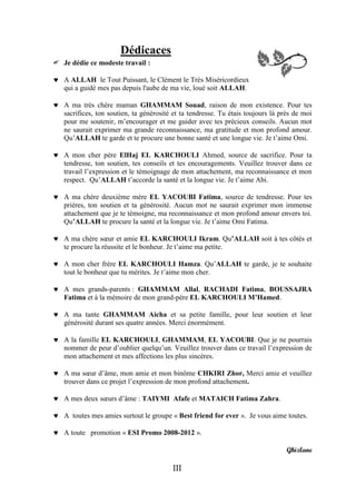 Dédicaces
   Je dédie ce modeste travail :

 A ALLAH le Tout Puissant, le Clément le Très Miséricordieux
  qui a guidé mes pas depuis l'aube de ma vie, loué soit ALLAH.

 A ma très chère maman GHAMMAM Souad, raison de mon existence. Pour tes
  sacrifices, ton soutien, ta générosité et ta tendresse. Tu étais toujours là près de moi
  pour me soutenir, m’encourager et me guider avec tes précieux conseils. Aucun mot
  ne saurait exprimer ma grande reconnaissance, ma gratitude et mon profond amour.
  Qu’ALLAH te garde et te procure une bonne santé et une longue vie. Je t’aime Omi.

 A mon cher père ElHaj EL KARCHOULI Ahmed, source de sacrifice. Pour ta
  tendresse, ton soutien, tes conseils et tes encouragements. Veuillez trouver dans ce
  travail l’expression et le témoignage de mon attachement, ma reconnaissance et mon
  respect. Qu’ALLAH t’accorde la santé et la longue vie. Je t’aime Abi.

 A ma chère deuxième mère EL YACOUBI Fatima, source de tendresse. Pour tes
  prières, ton soutien et ta générosité. Aucun mot ne saurait exprimer mon immense
  attachement que je te témoigne, ma reconnaissance et mon profond amour envers toi.
  Qu’ALLAH te procure la santé et la longue vie. Je t’aime Omi Fatima.

 A ma chère sœur et amie EL KARCHOULI Ikram. Qu’ALLAH soit à tes côtés et
  te procure la réussite et le bonheur. Je t’aime ma petite.

 A mon cher frère EL KARCHOULI Hamza. Qu’ALLAH te garde, je te souhaite
  tout le bonheur que tu mérites. Je t’aime mon cher.

 A mes grands-parents : GHAMMAM Allal, RACHADI Fatima, BOUSSAJRA
  Fatima et à la mémoire de mon grand-père EL KARCHOULI M’Hamed.

 A ma tante GHAMMAM Aicha et sa petite famille, pour leur soutien et leur
  générosité durant ses quatre années. Merci énormément.

 A la famille EL KARCHOULI, GHAMMAM, EL YACOUBI. Que je ne pourrais
  nommer de peur d’oublier quelqu’un. Veuillez trouver dans ce travail l’expression de
  mon attachement et mes affections les plus sincères.

 A ma sœur d’âme, mon amie et mon binôme CHKIRI Zhor, Merci amie et veuillez
  trouver dans ce projet l’expression de mon profond attachement.

 A mes deux sœurs d’âme : TAIYMI Afafe et MATAICH Fatima Zahra.

 A toutes mes amies surtout le groupe « Best friend for ever ». Je vous aime toutes.

 A toute promotion « ESI Promo 2008-2012 ».

                                                                                 Ghizlane

                                         III
 