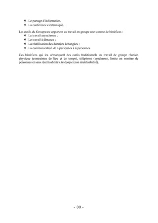  Le partage d’information,
    La conférence électronique.

Les outils du Groupware apportent au travail en groupe une somme de bénéfices :
    Le travail asynchrone ;
    Le travail à distance ;
    La réutilisation des données échangées ;
    La communication de n personnes à n personnes.

Ces bénéfices qui les démarquent des outils traditionnels du travail de groupe réunion
physique (contraintes de lieu et de temps), téléphone (synchrone, limite en nombre de
personnes et sans réutilisabilité), télécopie (non réutilisabilité).




                                         - 30 -
 