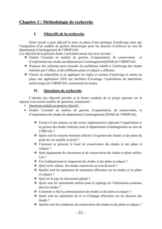 Chapitre 3 : Méthodologie de recherche

           I.     Objectifs de la recherche

        Notre travail a pour objectif la mise en place d’une politique d’archivage ainsi que
l’intégration d’un module de gestion électronique pour les dossiers d’archives au sein du
département d’aménagement de l’ORMVAG.
Les objectifs de la présente étude s’articulent autour des axes suivants :
     Etudier l’existant en matière de gestion, d’organisation, de conservation et
        d’exploitation des études du département d’aménagement(DAM) de l’ORMVAG.
     Proposer des solutions pour résoudre les problèmes relatifs à l’archivage des études
        réalisées par l’office, et des différents plans et calques y afférents.
     Choisir un échantillon et en appliquer les règles et normes d’archivage et mettre en
        place une application GED qui facilitera d’avantage l’exploitation du patrimoine
        archivistique de l’ORMVAG, notamment les études.

           II.    Questions de recherche
       L’atteinte des objectifs précités et la bonne conduite de ce projet reposent sur la
réponse à un certain nombre de questions, notamment :
    Questions relatifs au premier objectif :
    Etudier l’existant en matière de gestion, d’organisation, de conservation, et
       d’exploitation des études du département d’aménagement (DAM) de l’ORMVAG.

            Existe-t-il des normes ou des textes réglementaires régissant l’organisation et
             la gestion des études réalisées pour le département d’aménagement au sein de
             l’ORVAG ?
            Quels sont les moyens humains affectés à la gestion des études et des plans du
             point de vue nombre et profil ?
            Comment se présente le local de conservation des études et des plans et
             calques ?
            Quel équipement de classement et de conservation des études et plans utilise-
             t-on ?
            Est-il adéquat pour le rangement des études et des plans et calques ?
            Quel est le volume des études conservées au sein du local ?
            Quelles sont les opérations de traitement effectuées sur les études et les plans
             et calques ?
            Quel est le type de classement adopté ?
            Quels sont les instruments utilisés pour le repérage de l’information contenue
             dans les études ?
            Comment se fait la communication des études et des plans et calques ?
            Quels sont les opérations de tri et d’élagage effectuées sur les dossiers des
             études ?
            Quelles sont les conditions de conservation des études et des plans et calques ?

                                          - 31 -
 
