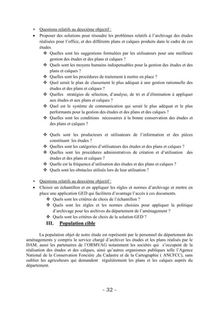  Questions relatifs au deuxième objectif :
    Proposer des solutions pour résoudre les problèmes relatifs à l’archivage des études
     réalisées pour l’office, et des différents plans et calques produits dans le cadre de ces
     études.
        Quelles sont les suggestions formulées par les utilisateurs pour une meilleure
           gestion des études et des plans et calques ?
        Quels sont les moyens humains indispensables pour la gestion des études et des
           plans et calques ?
        Quelles sont les procédures de traitement à mettre en place ?
        Quel serait le plan de classement le plus adéquat à une gestion rationnelle des
           études et des plans et calques ?
        Quelles stratégies de sélection, d’analyse, de tri et d’élimination à appliquer
           aux études et aux plans et calques ?
        Quel est le système de communication qui serait le plus adéquat et le plus
           performants pour la gestion des études et des plans et des calques ?
        Quelles sont les conditions nécessaires à la bonne conservation des études et
           des plans et calques ?

          Quels sont les producteurs et utilisateurs de l’information et des pièces
           constituant les études ?
          Quelles sont les catégories d’utilisateurs des études et des plans et calques ?
          Quelles sont les procédures administratives de création et d’utilisation des
           études et des plans et calques ?
          Quelle est la fréquence d’utilisation des études et des plans et calques ?
          Quels sont les obstacles utilisés lors de leur utilisation ?

    Questions relatifs au deuxième objectif :
    Choisir un échantillon et en appliquer les règles et normes d’archivage et mettre en
     place une application GED qui facilitera d’avantage l’accès à ces documents.
          Quels sont les critères de choix de l’échantillon ?
          Quels sont les règles et les normes choisies pour appliquer la politique
            d’archivage pour les archives du département de l’aménagement ?
          Quels sont les critères de choix de la solution GED ?
           III.   Population cible

        La population objet de notre étude est représenté par le personnel du département des
aménagements y compris le service chargé d’archiver les études et les plans réalisés par le
DAM, aussi les partenaires de l’ORMVAG notamment les sociétés qui s’occupent de la
réalisation des études et des calques, ainsi qu’autres organismes publiques telle l’Agence
National de la Conservation Foncière ,du Cadastre et de la Cartographie ( ANCFCC), sans
oublier les agriculteurs qui demandent régulièrement les plans et les calques auprès du
département.




                                          - 32 -
 