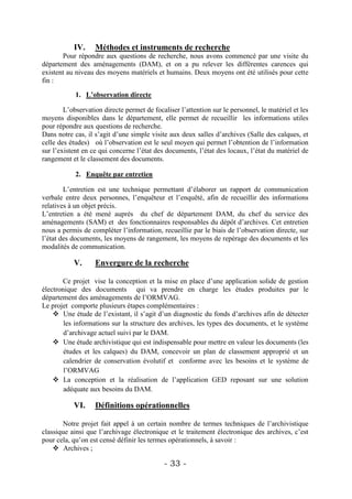 IV.     Méthodes et instruments de recherche
       Pour répondre aux questions de recherche, nous avons commencé par une visite du
département des aménagements (DAM), et on a pu relever les différentes carences qui
existent au niveau des moyens matériels et humains. Deux moyens ont été utilisés pour cette
fin :

            1. L’observation directe

        L’observation directe permet de focaliser l’attention sur le personnel, le matériel et les
moyens disponibles dans le département, elle permet de recueillir les informations utiles
pour répondre aux questions de recherche.
Dans notre cas, il s’agit d’une simple visite aux deux salles d’archives (Salle des calques, et
celle des études) où l’observation est le seul moyen qui permet l’obtention de l’information
sur l’existent en ce qui concerne l’état des documents, l’état des locaux, l’état du matériel de
rangement et le classement des documents.

            2. Enquête par entretien

        L’entretien est une technique permettant d’élaborer un rapport de communication
verbale entre deux personnes, l’enquêteur et l’enquêté, afin de recueillir des informations
relatives à un objet précis.
L’entretien a été mené auprès du chef de département DAM, du chef du service des
aménagements (SAM) et des fonctionnaires responsables du dépôt d’archives. Cet entretien
nous a permis de compléter l’information, recueillie par le biais de l’observation directe, sur
l’état des documents, les moyens de rangement, les moyens de repérage des documents et les
modalités de communication.

           V.      Envergure de la recherche

       Ce projet vise la conception et la mise en place d’une application solide de gestion
électronique des documents qui va prendre en charge les études produites par le
département des aménagements de l’ORMVAG.
Le projet comporte plusieurs étapes complémentaires :
     Une étude de l’existant, il s’agit d’un diagnostic du fonds d’archives afin de détecter
        les informations sur la structure des archives, les types des documents, et le système
        d’archivage actuel suivi par le DAM.
     Une étude archivistique qui est indispensable pour mettre en valeur les documents (les
        études et les calques) du DAM, concevoir un plan de classement approprié et un
        calendrier de conservation évolutif et conforme avec les besoins et le système de
        l’ORMVAG
     La conception et la réalisation de l’application GED reposant sur une solution
        adéquate aux besoins du DAM.

           VI.     Définitions opérationnelles

       Notre projet fait appel à un certain nombre de termes techniques de l’archivistique
classique ainsi que l’archivage électronique et le traitement électronique des archives, c’est
pour cela, qu’on est censé définir les termes opérationnels, à savoir :
     Archives ;

                                            - 33 -
 