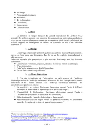     Archivage;
        Archivage électronique ;
        Versement ;
        Tri et élimination ;
        Classement ;
        Conservation ;
        Communication.

                      1. Archive

        La définition en langue française du Conseil International des Archives (CIA)
considère les archives comme « un ensemble des documents de toute nature, produits ou
reçus par une personne physique ou morale, par un organisme public ou privé, résultat de son
activité, organisé en conséquence de celle-ci et conservés en vue d’une utilisation
éventuelle. » 5

                      2. Archivage

        L’archivage est considéré comme l’opération qui consiste à assurer la conservation à
moyen ou long terme des documents, dans le but de les exploiter éventuellement et
ultérieurement.
Selon une approche plus pragmatique et plus concrète, l’archivage peut être déterminé
comme suit :
     Conservation : volontaire, organisée, sécurisée et pour une période assez longue,
     D’une information,
     Qui n’a plus nécessairement d’utilité immédiate,
     En vue d’un éventuel usage ultérieur. 6

                      3. Archivage électronique

       A l’ère des technologies de l’information, on parle souvent de l’archivage
électronique au lieu de l’archivage traditionnel. Néanmoins, les deux concepts ont les mêmes
motivations et les mêmes finalités. Mais l’archivage électronique représente des
caractéristiques spécifiques, on cite :
     La simplicité : un système d’archivage électronique permet l’accès à différents
        documents en même temps et depuis le poste de travail de l’usager ;
     L’accessibilité de l’information : l’archivage électronique permet l’accès à
        l’information quel que soit la localisation de l’utilisateur ;
     Réduction des coûts : les coûts du logistique et du personnel ;
     Réduction des risques : les risques relatifs à la perte des documents, aux catastrophes
        naturelles (les sinistres), et ainsi à la sécurité des documents. 7




5
  Portail international archivistique francophone, <http://www.piaf-archives.org/espace-
formation/mod/resource/view.php?id=20> consulté le 23/04/2012
6
  Livre blanc : « archivage électronique : valeur probatoire » disponible sur le lien : <http://www.group-
sts.com/documents/LivreBlanc_Archivage_valeur%20probatoire.pdf> consulté le 18/04/2012.
7
  Idem.
                                                    - 34 -
 