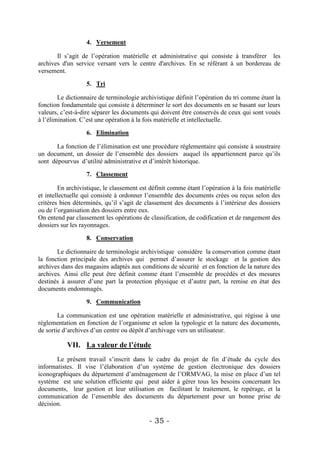 4. Versement

       Il s’agit de l’opération matérielle et administrative qui consiste à transférer les
archives d'un service versant vers le centre d'archives. En se référant à un bordereau de
versement.

                   5. Tri

        Le dictionnaire de terminologie archivistique définit l’opération du tri comme étant la
fonction fondamentale qui consiste à déterminer le sort des documents en se basant sur leurs
valeurs, c’est-à-dire séparer les documents qui doivent être conservés de ceux qui sont voués
à l’élimination. C’est une opération à la fois matérielle et intellectuelle.

                   6. Elimination

       La fonction de l’élimination est une procédure réglementaire qui consiste à soustraire
un document, un dossier de l’ensemble des dossiers auquel ils appartiennent parce qu’ils
sont dépourvus d’utilité administrative et d’intérêt historique.

                   7. Classement

        En archivistique, le classement est définit comme étant l’opération à la fois matérielle
et intellectuelle qui consiste à ordonner l’ensemble des documents crées ou reçus selon des
critères bien déterminés, qu’il s’agit de classement des documents à l’intérieur des dossiers
ou de l’organisation des dossiers entre eux.
On entend par classement les opérations de classification, de codification et de rangement des
dossiers sur les rayonnages.

                   8. Conservation

       Le dictionnaire de terminologie archivistique considère la conservation comme étant
la fonction principale des archives qui permet d’assurer le stockage et la gestion des
archives dans des magasins adaptés aux conditions de sécurité et en fonction de la nature des
archives. Ainsi elle peut être définit comme étant l’ensemble de procédés et des mesures
destinés à assurer d’une part la protection physique et d’autre part, la remise en état des
documents endommagés.

                   9. Communication

        La communication est une opération matérielle et administrative, qui régisse à une
réglementation en fonction de l’organisme et selon la typologie et la nature des documents,
de sortie d’archives d’un centre ou dépôt d’archivage vers un utilisateur.

           VII. La valeur de l’étude
       Le présent travail s’inscrit dans le cadre du projet de fin d’étude du cycle des
informatistes. Il vise l’élaboration d’un système de gestion électronique des dossiers
iconographiques du département d’aménagement de l’ORMVAG, la mise en place d’un tel
système est une solution efficiente qui peut aider à gérer tous les besoins concernant les
documents, leur gestion et leur utilisation en facilitant le traitement, le repérage, et la
communication de l’ensemble des documents du département pour un bonne prise de
décision.

                                           - 35 -
 