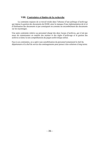 VIII. Contraintes et limites de la recherche
        La contrainte majeure de ce travail réside dans l’absence d’une politique d’archivage
qui régisse la gestion des documents du DAM, ainsi le manque d’une réglementation de tri et
d’élimination des documents et par conséquent on constate un encombrement des documents
sur les rayonnages.

Une autre contrainte relative au personnel chargé des deux locaux d’archives, qui n’ont pas
assez de connaissance en matière des normes et des règles d’archivage et la gestion des
archives et donc la non compréhension du jargon archivistique utilisé.

Face à ces contraintes, on a opté à une sensibilisation du personnel notamment le chef du
département et le chef du service des aménagements pour penser à des solutions à long terme.




                                          - 36 -
 