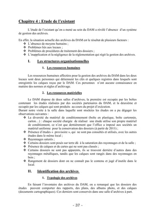 Chapitre 4 : Etude de l’existant
        L’étude de l’existant qu’on a mené au sein du DAM a révélé l’absence d’un système
de gestion des archives.

En effet, la situation actuelle des archives du DAM est le résultat de plusieurs facteurs :
    L’absence de moyens humains ;
    Problèmes liés aux locaux ;
    Problèmes de procédures de traitement des dossiers ;
    L’inapplication et la négligence de la réglementation qui régit la gestion des archives.

       I.     Les structures organisationnelles
                  1. Les ressources humaines

       Les ressources humaines affectées pour la gestion des archives du DAM dans les deux
locaux sont deux personnes qui détiennent les clés et quelques registres dans lesquels sont
enregistrés les calques reçus par le DAM. Ces personnes n’ont aucune connaissance en
matière des normes et règles d’archivage.

                  2. Les ressources matérielles

       Le DAM dispose de deux salles d’archives, la première est occupée par les boîtes
contenant les études réalisées par des sociétés partenaires du DAM, et la deuxième et
occupée par les calques qui sont produits au cours du projet d’exécution.
Durant notre visite à la salle dans laquelle sont stockées les études on a pu dégager les
observations suivantes :
    La diversité du matériel de conditionnement (boîte en plastique, boîte cartonnée,
       carton…) : chaque société chargée de réaliser une étude utilise son propre matériel
       de conditionnent, ce n’est que dernièrement que l’office a imposé aux sociétés un
       matériel uniforme pour la conservation des dossiers (à partir de 2011) ;
    Présence d’études « provisoire », qui ne sont pas consultés et utilisés, avec les autres
       études dans le même local ;
    Rayonnages saturés ;
    Certains dossiers sont posés sur terre dû à la saturation des rayonnages et de la salle ;
    Présence de calques et de cartes qui ne sont pas classés ;
    Certains dossiers ne sont pas apparents, ils se trouvent derrière d’autres dans des
       rayonnages métalliques, tandis que les calques sont rangés dans des rayonnages en
       bois ;
    Rangement de dossiers dont on ne connaît pas le contenu et jugé d’inutile dans le
       local.

       II.    Identification des archives
                  1. Typologie des archives

      En faisant l’inventaire des archives du DAM, on a remarqué que les dossiers des
études peuvent comporter des rapports, des plans, des albums photo, et des calques
(documents cartographiques). Ces derniers sont conservés dans une salle d’archives à part.



                                           - 37 -
 