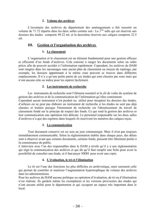 2. Volume des archives

       L’inventaire des archives du département des aménagements a fait ressortir un
volume de 71.72 répartis dans les deux salles comme suit : La 1ère salle qui est réservée aux
dossiers des études comporte 49.22 ml, et la deuxième réservée aux calques comporte 22.5
ml.

       III.    Gestion et l’organisation des archives
                   1. Le classement

        L’organisation et le classement est un élément fondamental pour une gestion efficace
et efficiente d’un fonds d’archives. Cela consiste à ranger les documents selon un ordre
précis afin de pouvoir accéder à l’information rapidement. Cependant, les archives du DAM
sont rangées dans les rayonnages sans aucun plan de classement ou moyen de repérage, par
exemple, les dossiers appartenant à la même zone peuvent se trouver dans différents
emplacements. Il n’y a qu’une petite partie de ces études qui sont classées par zone mais qui
n’ont aucune côte ou indice pour les repérer facilement.

                   2. Les instruments de recherche

        Les instruments de recherche sont l’élément essentiel et la clé de voûte du système de
gestion des archives et de la communication de l’information qu’elles contiennent.
Cependant aucun instrument n’est produit ou utilisé pour récupérer les dossiers des études,
d’ailleurs on ne peut pas élaborer un instrument de recherche si les études ne sont pas déjà
classées et traitées puisque l'instrument de recherche est l'aboutissement du travail de
classement fondé sur le principe de respect des fonds. Ce qui rend la gestion des archives et
leur communication une opération très délicate. Le personnel responsable sur les deux salles
d’archives n’a que des registres dans lesquels ils inscrivent les numéros des calques reçus.

                   3. La communication

        Tout document conservé est ou sera un jour communiqué. Mais il n'est pas toujours
immédiatement communicable. Selon la réglementation établie dans chaque pays, des délais
sont à observer avant que certains documents, certains fonds, puissent être librement portés à
la connaissance du public.
L’interview avec l’un des responsables dans le DAM a révélé qu’il y a une réglementation
qui régit la communication des archives et qui dit qu’il faut remplir une fiche pour avoir la
possibilité de consulter une étude, et il faut payer 50DH pour avoir une copie.

                   4. L’évaluation, le tri et l’élimination

        Le tri est l’une des fonctions les plus difficiles en archivistique, mais surement celle
qui permet de contrôler et maitriser l’augmentation hypertrophique du volume des archives
dans les administrations.
Pour les archives du DAM aucune politique ou opération d’évaluation, de tri ou d’élimination
n’est réalisée. Ils gardent même les exemplaires et les versions provisoires des études qui
n’ont aucune utilité pour le département et qui occupent un espace très important dans le
local.




                                           - 38 -
 