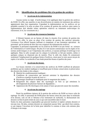 IV.     Identification des problèmes liés à la gestion des archives
                   1. Au niveau de la réglementation

       Aucune norme ou règle d’archivistique n’est appliquée dans la gestion des archives
du DAM. En effet, une anarchie et une diversification en matière de traitement des archives
apparaissent dans leur organisation. Cependant la réglementation sur les archives est un
préalable essentiel à la mise en place d’un système de gestion des archives entre autres la
réglementation doit aborder toutes opérations relatives au traitement archivistique (le
classement, le tri, les versements etc.)

                   2. Au niveau des ressources humaines

        L’élément humain est un facteur clé dans la réussite d’un système de gestion des
archives. En effet, la mise en place d’un système de gestion des archives nécessite,
l’existence d’un effectif humain suffisant et compétent, et une formation spécialisée du
personnel qui lui permet de faire face aux exigences du traitement des archives.
Cependant, le personnel responsable sur les archives du DAM n’est pas formé en sciences
de l’information et l’archivistique. De plus ils n’ont aucune connaissance sur les règles et les
normes archivistiques et sur l’importance des archives, et aucune politique d’archivage n’est
appliquée. Dans la salle occupée par les calques la recherche se fait par numéro, même si
quelques calques ne disposent pas de numéro. Pour la salle des études Ils connaissent
seulement l’emplacement de quelques boites d’archives, sinon pour le reste aucun moyen de
repère n’est utilisé. La recherche d’une étude prend des heures et parfois des jours.

                   3. Au niveau des locaux

       Les locaux destinés à la conservation des archives du DAM souffrent de plusieurs
problèmes qui les rendent inadéquat et insuffisant pour la bonne conservation et préservation
des dossiers des études et des calques :
     Matériel de conditionnement inadéquat ;
     Conditions de conservation qui peuvent entrainer la dégradation des dossiers
       d’archives et parfois la perte de ceux-ci ;
     Rayonnages insuffisant et inadéquats pour le rangement des études ;
     Rangement des calques dans des rayonnages en bois ce qui entrainera le
       développement de plusieurs facteurs de dégradation ;
     Apparences des fils électriques et de canaux d’eaux qui peuvent causer des incendies.

                   4. Au niveau du repérage

       Parmi les problèmes épineux de la gestion des archives du DAM on trouve celui du
repérage. En effet, le personnel du DAM passe des heures sinon des jours dans la recherche
d’un dossier, cela est dû à l’absence d’un instrument de recherche, le déclassement des
dossiers ou bien la perte totale de ceux-ci qui sont encombrés dans le local.
Seules les deux personnes responsables qui peuvent localiser et repérer certains dossiers et
non pas tous. De plus, certains dossiers ne comportent aucune fiche qui décrit leur contenu,
ce qui impose l’ouverture de la boite pour identifier le contenu et donc cela entraine plus
d’énergie et de temps.




                                           - 39 -
 