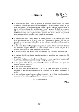 Dédicaces


 A mon très cher père Ahmed, le premier et le dernier homme de ma vie, source
  d’amour, d’affection, de générosité et de sacrifices. Tu étais toujours là près de moi
  pour me soutenir, m’encourager et me guider avec tes précieux conseils. Que ce
  travail soit le témoignage des sacrifices que vous n’avez cessé de déployer pour mon
  éducation et mon instruction. Aucune dédicace ne saurait exprimer l’amour et
  l’admiration que je porte au grand homme que vous êtes. Puisse Dieu le tout puissant,
  vous préserver et vous accorder santé, longue vie et bonheur.

 A ma très chère mère Fatima, source de ma vie, d’amour et de tendresse qui n’a pas
  cessé de m’encourager et de prier pour moi. Vous m’avez toujours aidé par vos
  conseils et vos sacrifices. Puisse Dieu le tout puissant t’accorder meilleure santé et
  longue vie.
 A mes sœurs Zineb et Meryem pour leur patience, soutien et leurs sentiments d’amour
  aux moments les plus difficiles. Je vous souhaite plein de succès, de joie et de
  bonheur. Que dieu vous garde et illumine vos chemins.
 A mon frère Jamal, que Dieu te garde, je te souhaite tout le bonheur que tu mérites.

 A ma tante Chrifa, merci pour tous les sacrifices et les efforts que vous a avez fait
  pour nous.
 A ma tante Nadia et ses filles Ibtissam, Meryam, et Sanae merci pour votre accueil,
  votre soutien et votre aide durant toute la période de mon stage.
 A ma grande mère Rahma, mon oncle Mohammed et ma tante Aicha pour leur
  soutien, amour et générosité.
 A mes cousins et cousines
 A ma chère amie et sœur Ghizlane EL KARCHOULI, merci pour ta patience, ta
  tolérance, et pour les bons moments qu’on a partagé, afin de donner naissance à ce
  projet.
 A mes meilleures amies, le groupe « Best friends for ever ». Merci pour les très bons
  moments qu’on avait partagé ensemble. Je vous aime toutes.

                                    Je dédie ce travail.
                                                                                Zhor




                                        IV
 
