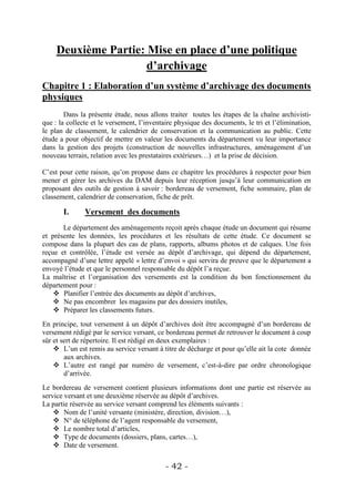 Deuxième Partie: Mise en place d’une politique
                      d’archivage
Chapitre 1 : Elaboration d’un système d’archivage des documents
physiques
        Dans la présente étude, nous allons traiter toutes les étapes de la chaîne archivisti-
que : la collecte et le versement, l’inventaire physique des documents, le tri et l’élimination,
le plan de classement, le calendrier de conservation et la communication au public. Cette
étude a pour objectif de mettre en valeur les documents du département vu leur importance
dans la gestion des projets (construction de nouvelles infrastructures, aménagement d’un
nouveau terrain, relation avec les prestataires extérieurs…) et la prise de décision.

C’est pour cette raison, qu’on propose dans ce chapitre les procédures à respecter pour bien
mener et gérer les archives du DAM depuis leur réception jusqu’à leur communication en
proposant des outils de gestion à savoir : bordereau de versement, fiche sommaire, plan de
classement, calendrier de conservation, fiche de prêt.

       I.      Versement des documents
       Le département des aménagements reçoit après chaque étude un document qui résume
et présente les données, les procédures et les résultats de cette étude. Ce document se
compose dans la plupart des cas de plans, rapports, albums photos et de calques. Une fois
reçue et contrôlée, l’étude est versée au dépôt d’archivage, qui dépend du département,
accompagné d’une lettre appelé « lettre d’envoi » qui servira de preuve que le département a
envoyé l’étude et que le personnel responsable du dépôt l’a reçue.
La maîtrise et l’organisation des versements est la condition du bon fonctionnement du
département pour :
     Planifier l’entrée des documents au dépôt d’archives,
     Ne pas encombrer les magasins par des dossiers inutiles,
     Préparer les classements futurs.
En principe, tout versement à un dépôt d’archives doit être accompagné d’un bordereau de
versement rédigé par le service versant, ce bordereau permet de retrouver le document à coup
sûr et sert de répertoire. Il est rédigé en deux exemplaires :
     L’un est remis au service versant à titre de décharge et pour qu’elle ait la cote donnée
        aux archives.
     L’autre est rangé par numéro de versement, c’est-à-dire par ordre chronologique
        d’arrivée.
Le bordereau de versement contient plusieurs informations dont une partie est réservée au
service versant et une deuxième réservée au dépôt d’archives.
La partie réservée au service versant comprend les éléments suivants :
     Nom de l’unité versante (ministère, direction, division…),
     N° de téléphone de l’agent responsable du versement,
     Le nombre total d’articles,
     Type de documents (dossiers, plans, cartes…),
     Date de versement.


                                           - 42 -
 