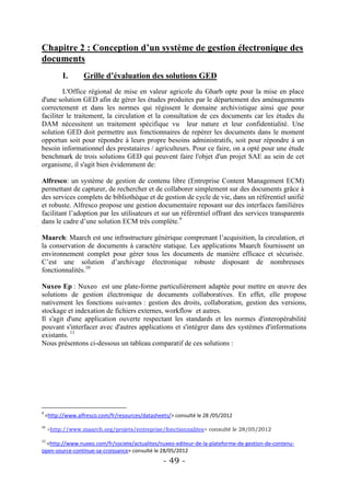 Chapitre 2 : Conception d’un système de gestion électronique des
documents
          I.       Grille d’évaluation des solutions GED
         L'Office régional de mise en valeur agricole du Gharb opte pour la mise en place
d'une solution GED afin de gérer les études produites par le département des aménagements
correctement et dans les normes qui régissent le domaine archivistique ainsi que pour
faciliter le traitement, la circulation et la consultation de ces documents car les études du
DAM nécessitent un traitement spécifique vu leur nature et leur confidentialité. Une
solution GED doit permettre aux fonctionnaires de repérer les documents dans le moment
opportun soit pour répondre à leurs propre besoins administratifs, soit pour répondre à un
besoin informationnel des prestataires / agriculteurs. Pour ce faire, on a opté pour une étude
benchmark de trois solutions GED qui peuvent faire l'objet d'un projet SAE au sein de cet
organisme, il s'agit bien évidemment de:

Alfresco: un système de gestion de contenu libre (Entreprise Content Management ECM)
permettant de capturer, de rechercher et de collaborer simplement sur des documents grâce à
des services complets de bibliothèque et de gestion de cycle de vie, dans un référentiel unifié
et robuste. Alfresco propose une gestion documentaire reposant sur des interfaces familières
facilitant l’adoption par les utilisateurs et sur un référentiel offrant des services transparents
dans le cadre d’une solution ECM très complète.9

Maarch: Maarch est une infrastructure générique comprenant l’acquisition, la circulation, et
la conservation de documents à caractère statique. Les applications Maarch fournissent un
environnement complet pour gérer tous les documents de manière efficace et sécurisée.
C’est une solution d’archivage électronique robuste disposant de nombreuses
fonctionnalités.10

Nuxeo Ep : Nuxeo est une plate-forme particulièrement adaptée pour mettre en œuvre des
solutions de gestion électronique de documents collaboratives. En effet, elle propose
nativement les fonctions suivantes : gestion des droits, collaboration, gestion des versions,
stockage et indexation de fichiers externes, workflow et autres.
Il s'agit d'une application ouverte respectant les standards et les normes d'interopérabilité
pouvant s'interfacer avec d'autres applications et s'intégrer dans des systèmes d'informations
existants. 11
Nous présentons ci-dessous un tableau comparatif de ces solutions :




9
    <http://www.alfresco.com/fr/resources/datasheets/> consulté le 28 /05/2012
10
     <http://www.maarch.org/projets/entreprise/fonctionnalites> consulté le 28/05/2012

11
  <http://www.nuxeo.com/fr/societe/actualites/nuxeo-editeur-de-la-plateforme-de-gestion-de-contenu-
open-source-continue-sa-croissance> consulté le 28/05/2012
                                                  - 49 -
 