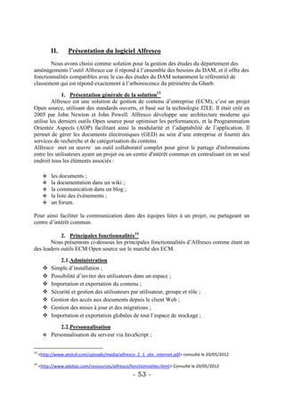 II.     Présentation du logiciel Alfresco
       Nous avons choisi comme solution pour la gestion des études du département des
aménagements l’outil Alfresco car il répond à l’ensemble des besoins du DAM, et il offre des
fonctionnalités compatibles avec le cas des études du DAM notamment le référentiel de
classement qui est répond exactement à l’arborescence du périmètre du Gharb.

             1. Présentation générale de la solution13
         Alfresco est une solution de gestion de contenu d’entreprise (ECM), c’est un projet
Open source, utilisant des standards ouverts, et basé sur la technologie J2EE. Il était créé en
2005 par John Newton et John Powell. Alfresco développe une architecture moderne qui
utilise les derniers outils Open source pour optimiser les performances, et la Programmation
Orientée Aspects (AOP) facilitant ainsi la modularité et l’adaptabilité de l’application. Il
permet de gérer les documents électroniques (GED) au sein d’une entreprise et fournit des
services de recherche et de catégorisation du contenu.
Alfresco met en œuvre un outil collaboratif complet pour gérer le partage d'informations
entre les utilisateurs ayant un projet ou un centre d'intérêt commun en centralisant en un seul
endroit tous les éléments associés :

          les documents ;
          la documentation dans un wiki ;
          la communication dans un blog ;
          la liste des événements ;
          un forum.

Pour ainsi faciliter la communication dans des équipes liées à un projet, ou partageant un
centre d’intérêt commun.

            2. Principales fonctionnalités14
       Nous présentons ci-dessous les principales fonctionnalités d’Alfresco comme étant un
des leaders outils ECM Open source sur le marché des ECM.

               2.1.Administration
          Simple d’installation ;
          Possibilité d’inviter des utilisateurs dans un espace ;
          Importation et exportation du contenu ;
          Sécurité et gestion des utilisateurs par utilisateur, groupe et rôle ;
          Gestion des accès aux documents depuis le client Web ;
          Gestion des mises à jour et des migrations ;
          Importation et exportation globales de tout l’espace de stockage ;

             2.2.Personnalisation
        Personnalisation du serveur via JavaScript ;


13
     <http://www.atolcd.com/uploads/media/alfresco_2_1_site_internet.pdf> consulté le 20/05/2012
14
     <http://www.adaltas.com/ressources/alfresco/fonctionnalites.html> Consulté le 20/05/2012
                                                   - 53 -
 