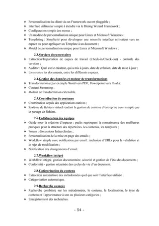    Personnalisation du client via un Framework ouvert pluggable ;
   Interface utilisateur simple à étendre via le Dialog Wizard Framework ;
   Configuration simple des menus ;
   Un modèle de personnalisation unique pour Linux et Microsoft Windows ;
   Templating : Simplicité pour développer une nouvelle interface utilisateur vers un
    espace ou pour appliquer un Template à un document ;
   Model de personnalisation unique pour Linux et Microsoft Windows ;

      2.3.Services documentaires
 Extraction/Importation de copies de travail (Check-in/Check-out) - contrôle des
  versions ;
 Auditor : Quel est le créateur, qui a mis à jours, date de création, date de mise à jour ;
 Liens entre les documents, entre les différents espaces.

      2.4.Gestion des données et moteur de transformations
 Transformations (par exemple Word vers PDF, Powerpoint vers Flash) ;
 Content Streaming ;
 Moteur de transformation extensible.

       2.5.Contribution de contenus
 Contribution depuis des applications natives ;
 Système de fichiers virtuel rendant la gestion de contenu d’entreprise aussi simple que
  le partage de fichiers.

         2.6.Collaboration des équipes
   Guide pour la création d’espaces : packs regroupant la connaissance des meilleures
    pratiques pour la structure des répertoires, les contenus, les templates ;
   Forum : discussions hiérarchisées ;
   Personnalisation de la mise en page des emails ;
   Workflow simple avec notification par email : inclusion d’URLs pour la validation et
    le rejet de modification ;
   Notification des changements d’email.

     2.7.Workflow intégré
 Workflow intégré, gestion documentaire, sécurité et gestion de l’état des documents ;
 Conformité - gestion sécurisée des cycles de vie d’un document.

      2.8.Catégorisation du contenu
 Extraction automatisée des métadonnées quel que soit l’interface utilisée ;
 Catégorisation automatique.

      2.9.Recherche avancée
 Recherche combinée sur les métadonnées, le contenu, la localisation, le type de
  contenu et l’appartenance à une ou plusieurs catégories ;
 Enregistrement des recherches.



                                        - 54 -
 