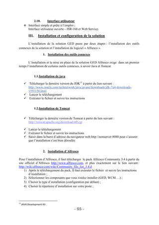 2.10.      Interface utilisateur
        Interface simple et prête à l’emploi ;
         Interface utilisateur ouverte - JSR-168 et Web Service.

           III.      Installation et configuration de la solution

      L’installation de la solution GED passe par deux étapes : l’installation des outils
connexes de la solution et l’installation du logiciel « Alfresco ».

                        1. Installation des outils connexes

       L’installation et la mise en place de la solution GED Alfresco exige dans un premier
temps l’installation de certains outils connexes, à savoir Java et Tomcat.


                  1.1.Installation de java

        Télécharger la dernière version du JDK15 à partir du lien suivant :
         http://www.oracle.com/technetwork/java/javase/downloads/jdk-7u4-downloads-
         1591156.html
        Lancer le téléchargement
        Exécuter le fichier et suivre les instructions


                  1.2.Installation de Tomcat


        Télécharger la dernière version de Tomcat à partir du lien suivant :
         http://tomcat.apache.org/download-60.cgi

        Lancer le téléchargement
        Exécuter le fichier et suivre les instructions
        Saisir dans la barre d’adresse du navigateur web http://nonserver:8080 pour s’assurer
         que l’installation s’est bien déroulée.


                        2. Installation d’Alfresco

Pour l’installation d’Alfresco, il faut télécharger le pack Alfresco Community 3.4 à partir du
site officiel d’Alfresco http://www.alfresco.com, et plus exactement sur le lien suivant :
http://wiki.alfresco.com/wiki/Community_file_list_3.4.d
    1) Après le téléchargement du pack, Il faut exécuter le fichier et suivre les instructions
        d’installation ;
    2) Sélectionner les composants que vous voulez installer (GED, WCM….) ;
    3) Choisir le type d’installation (configuration par défaut) ;
    4) Choisir le répertoire d’installation sur votre poste ;




15
     JAVA Development Kit .
                                               - 55 -
 