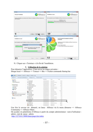 9) Cliquer sur « Terminer » à la fin de l’installation.

                  3. Utilisation de la solution
Pour démarrer l’application, il faut suivre les étapes suivantes :
Disque local => Alfresco => Tomcat => Bin => Fichier commande Startup.bat




Une fois le serveur est démarré, on lance Alfresco via le menu démarrer => Alfresco
Community => Alfresco Share.
On accède à la plateforme d’Alfresco à partir du compte administrateur : nom d’utilisateur :
admin ; mot de passe : admin.
 http://127.0.0.1:8080/share/page/site-index


                                           - 57 -
 