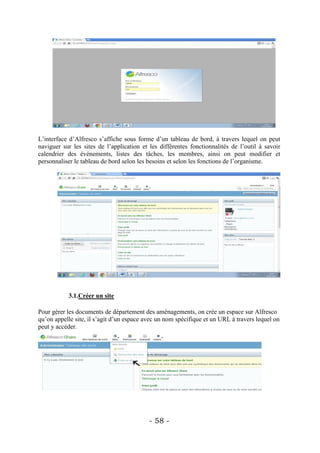 L’interface d’Alfresco s’affiche sous forme d’un tableau de bord, à travers lequel on peut
naviguer sur les sites de l’application et les différentes fonctionnalités de l’outil à savoir
calendrier des événements, listes des tâches, les membres, ainsi on peut modifier et
personnaliser le tableau de bord selon les besoins et selon les fonctions de l’organisme.




           3.1.Créer un site

Pour gérer les documents de département des aménagements, on crée un espace sur Alfresco
qu’on appelle site, il s’agit d’un espace avec un nom spécifique et un URL à travers lequel on
peut y accéder.




                                           - 58 -
 