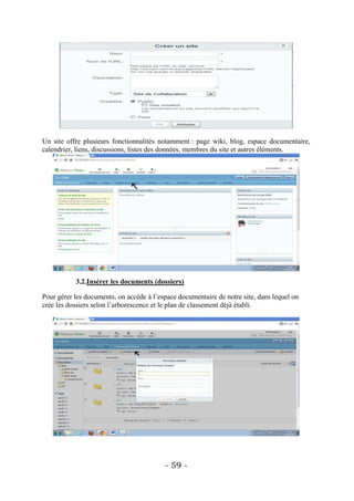 Un site offre plusieurs fonctionnalités notamment : page wiki, blog, espace documentaire,
calendrier, liens, discussions, listes des données, membres du site et autres éléments.




           3.2.Insérer les documents (dossiers)

Pour gérer les documents, on accède à l’espace documentaire de notre site, dans lequel on
crée les dossiers selon l’arborescence et le plan de classement déjà établi.




                                          - 59 -
 
