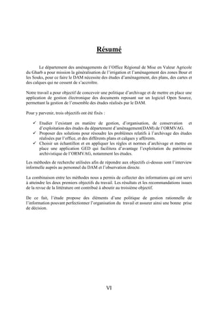 Résumé

       Le département des aménagements de l’Office Régional de Mise en Valeur Agricole
du Gharb a pour mission la généralisation de l’irrigation et l’aménagement des zones Bour et
les Souks, pour ce faire le DAM nécessite des études d’aménagement, des plans, des cartes et
des calques qui ne cessent de s’accroître.

Notre travail a pour objectif de concevoir une politique d’archivage et de mettre en place une
application de gestion électronique des documents reposant sur un logiciel Open Source,
permettant la gestion de l’ensemble des études réalisés par le DAM.

Pour y parvenir, trois objectifs ont été fixés :

     Etudier l’existant en matière de gestion, d’organisation, de conservation et
      d’exploitation des études du département d’aménagement(DAM) de l’ORMVAG.
     Proposer des solutions pour résoudre les problèmes relatifs à l’archivage des études
      réalisées par l’office, et des différents plans et calques y afférents.
     Choisir un échantillon et en appliquer les règles et normes d’archivage et mettre en
      place une application GED qui facilitera d’avantage l’exploitation du patrimoine
      archivistique de l’ORMVAG, notamment les études.
Les méthodes de recherche utilisées afin de répondre aux objectifs ci-dessus sont l’interview
informelle auprès au personnel du DAM et l’observation directe.

La combinaison entre les méthodes nous a permis de collecter des informations qui ont servi
à atteindre les deux premiers objectifs du travail. Les résultats et les recommandations issues
de la revue de la littérature ont contribué à aboutir au troisième objectif.

De ce fait, l’étude propose des éléments d’une politique de gestion rationnelle de
l’information pouvant perfectionner l’organisation du travail et assurer ainsi une bonne prise
de décision.




                                                   VI
 