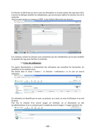Un dossier est décrit par un nom et par une description et on peut ajouter des tags (mot clés),
à travers la rubrique modifier les métadonnées, qui servent pour repérer les dossiers lors de la
recherche.
Ainsi on peut ajouter un contenu en PDF et des fichiers Microsoft aux dossiers :




Les contenus comme les dossiers sont caractérisés par des métadonnées qu’on peut modifier
en ajoutant des tags pour faciliter la recherche.

            3.3.Créer des utilisateurs

Un espace documentaire a certainement des utilisateurs qui consultent les documents, les
modifient ou les mettent à jour.
On choisit dans le menu « Autres » la fonction « utilisateurs » et on crée un nouvel
utilisateur :




Un utilisateur est identifié par un nom, un prénom, un e-mail, un nom d’utilisateur et un mot
de passe.
Une fois la création d’un nouvel usager est terminée, on se déconnecte en tant
qu’administrateur et on se connecte par le compte du nouvel usager. L’usager rejoint le site.




                                            - 60 -
 
