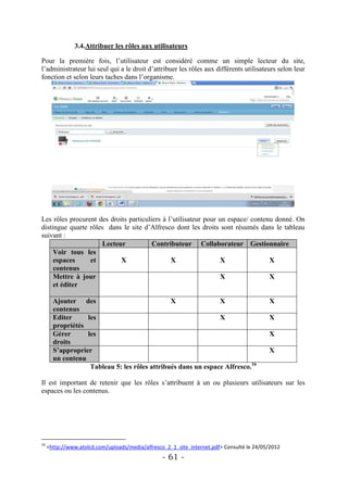 3.4.Attribuer les rôles aux utilisateurs

Pour la première fois, l’utilisateur est considéré comme un simple lecteur du site,
l’administrateur lui seul qui a le droit d’attribuer les rôles aux différents utilisateurs selon leur
fonction et selon leurs taches dans l’organisme.




Les rôles procurent des droits particuliers à l’utilisateur pour un espace/ contenu donné. On
distingue quarte rôles dans le site d’Alfresco dont les droits sont résumés dans le tableau
suivant :
                      Lecteur           Contributeur Collaborateur Gestionnaire
     Voir tous les
     espaces     et         X                  X                  X               X
     contenus
     Mettre à jour                                                X               X
     et éditer

       Ajouter des                             X               X                           X
       contenus
       Editer     les                                          X                           X
       propriétés
       Gérer      les                                                                      X
       droits
       S’approprier                                                                        X
       un contenu
                   Tableau 5: les rôles attribués dans un espace Alfresco.16

Il est important de retenir que les rôles s’attribuent à un ou plusieurs utilisateurs sur les
espaces ou les contenus.




16
     <http://www.atolcd.com/uploads/media/alfresco_2_1_site_internet.pdf> Consulté le 24/05/2012
                                                  - 61 -
 