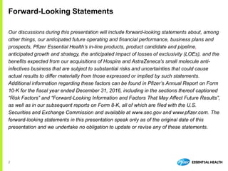 2
Our discussions during this presentation will include forward-looking statements about, among
other things, our anticipated future operating and financial performance, business plans and
prospects, Pfizer Essential Health’s in-line products, product candidate and pipeline,
anticipated growth and strategy, the anticipated impact of losses of exclusivity (LOEs), and the
benefits expected from our acquisitions of Hospira and AstraZeneca's small molecule anti-
infectives business that are subject to substantial risks and uncertainties that could cause
actual results to differ materially from those expressed or implied by such statements.
Additional information regarding these factors can be found in Pfizer’s Annual Report on Form
10-K for the fiscal year ended December 31, 2016, including in the sections thereof captioned
“Risk Factors” and “Forward-Looking Information and Factors That May Affect Future Results”,
as well as in our subsequent reports on Form 8-K, all of which are filed with the U.S.
Securities and Exchange Commission and available at www.sec.gov and www.pfizer.com. The
forward-looking statements in this presentation speak only as of the original date of this
presentation and we undertake no obligation to update or revise any of these statements.
Forward-Looking Statements
 