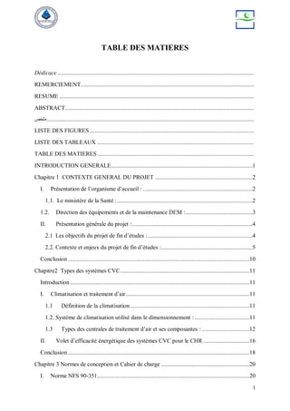 1
TABLE DES MATIERES
Dédicace .................................................................................................................................
REMERCIEMENT..................................................................................................................
RESUME ................................................................................................................................
ABSTRACT............................................................................................................................
‫ملخص‬........................................................................................................................................
LISTE DES FIGURES ............................................................................................................
LISTE DES TABLEAUX .......................................................................................................
TABLE DES MATIERES.......................................................................................................
INTRODUCTION GENERALE.............................................................................................1
Chapitre 1 CONTEXTE GENERAL DU PROJET ................................................................2
I. Présentation de l’organisme d’accueil : ........................................................................2
1.1. Le ministère de la Santé :.........................................................................................2
1.2. Direction des équipements et de la maintenance DEM :............................................3
II. Présentation générale du projet :...............................................................................4
2.1 Les objectifs du projet de fin d’études :.....................................................................4
2.2. Contexte et enjeux du projet de fin d’études :............................................................5
Conclusion .......................................................................................................................10
Chapitre2 Types des systèmes CVC.....................................................................................11
Introduction......................................................................................................................11
I. Climatisation et traitement d’air .................................................................................11
1.1 Définition de la climatisation ..............................................................................11
1.2. Système de climatisation utilisé dans le dimensionnement :....................................11
1.3 Types des centrales de traitement d’air et ses composantes : ...............................12
II. Volet d’efficacité énergétique des systèmes CVC pour le CHR ..............................16
Conclusion .......................................................................................................................18
Chapitre 3 Normes de conception et Cahier de charge ..........................................................20
I. Norme NFS 90-351....................................................................................................20
 