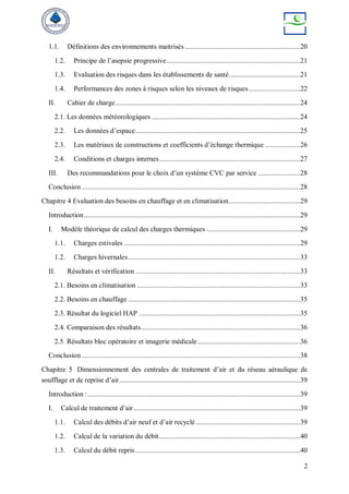 2
1.1. Définitions des environnements maitrisés ...............................................................20
1.2. Principe de l’asepsie progressive.........................................................................21
1.3. Evaluation des risques dans les établissements de santé.......................................21
1.4. Performances des zones à risques selon les niveaux de risques............................22
II. Cahier de charge.....................................................................................................24
2.1. Les données météorologiques .................................................................................24
2.2. Les données d’espace..........................................................................................25
2.3. Les matériaux de constructions et coefficients d’échange thermique ...................26
2.4. Conditions et charges internes.............................................................................27
III. Des recommandations pour le choix d’un système CVC par service .......................28
Conclusion .......................................................................................................................28
Chapitre 4 Evaluation des besoins en chauffage et en climatisation.......................................29
Introduction......................................................................................................................29
I. Modèle théorique de calcul des charges thermiques ...................................................29
1.1. Charges estivales ................................................................................................29
1.2. Charges hivernales..............................................................................................33
II. Résultats et vérification ..........................................................................................33
2.1. Besoins en climatisation .........................................................................................33
2.2. Besoins en chauffage ..............................................................................................35
2.3. Résultat du logiciel HAP ........................................................................................35
2.4. Comparaison des résultats.......................................................................................36
2.5. Résultats bloc opératoire et imagerie médicale........................................................36
Conclusion .......................................................................................................................38
Chapitre 5 Dimensionnement des centrales de traitement d’air et du réseau aéraulique de
soufflage et de reprise d’air...................................................................................................39
Introduction :....................................................................................................................39
I. Calcul de traitement d’air...........................................................................................39
1.1. Calcul des débits d’air neuf et d’air recyclé.........................................................39
1.2. Calcul de la variation du débit.............................................................................40
1.3. Calcul du débit repris..........................................................................................40
 