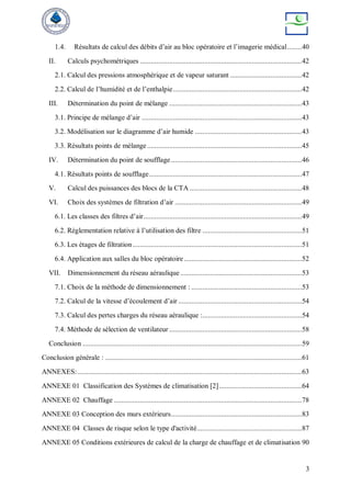3
1.4. Résultats de calcul des débits d’air au bloc opératoire et l’imagerie médical........40
II. Calculs psychométriques ........................................................................................42
2.1. Calcul des pressions atmosphérique et de vapeur saturant .......................................42
2.2. Calcul de l’humidité et de l’enthalpie......................................................................42
III. Détermination du point de mélange ........................................................................43
3.1. Principe de mélange d’air .......................................................................................43
3.2. Modélisation sur le diagramme d’air humide ..........................................................43
3.3. Résultats points de mélange ....................................................................................45
IV. Détermination du point de soufflage .......................................................................46
4.1. Résultats points de soufflage...................................................................................47
V. Calcul des puissances des blocs de la CTA .............................................................48
VI. Choix des systèmes de filtration d’air .....................................................................49
6.1. Les classes des filtres d’air......................................................................................49
6.2. Règlementation relative à l’utilisation des filtre ......................................................51
6.3. Les étages de filtration............................................................................................51
6.4. Application aux salles du bloc opératoire................................................................52
VII. Dimensionnement du réseau aéraulique ..................................................................53
7.1. Choix de la méthode de dimensionnement : ............................................................53
7.2. Calcul de la vitesse d’écoulement d’air ...................................................................54
7.3. Calcul des pertes charges du réseau aéraulique :......................................................54
7.4. Méthode de sélection de ventilateur ........................................................................58
Conclusion .......................................................................................................................59
Conclusion générale : ...........................................................................................................61
ANNEXES:..........................................................................................................................63
ANNEXE 01 Classification des Systèmes de climatisation [2].............................................64
ANNEXE 02 Chauffage ......................................................................................................78
ANNEXE 03 Conception des murs extérieurs.......................................................................83
ANNEXE 04 Classes de risque selon le type d'activité.........................................................87
ANNEXE 05 Conditions extérieures de calcul de la charge de chauffage et de climatisation 90
 