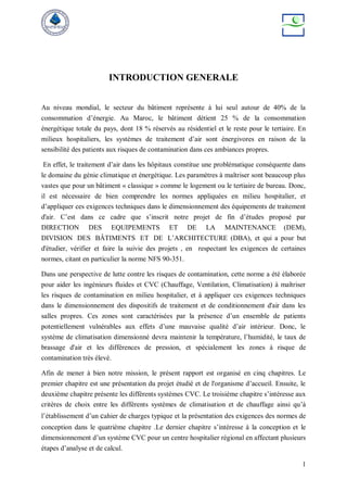 1
INTRODUCTION GENERALE
Au niveau mondial, le secteur du bâtiment représente à lui seul autour de 40% de la
consommation d’énergie. Au Maroc, le bâtiment détient 25 % de la consommation
énergétique totale du pays, dont 18 % réservés au résidentiel et le reste pour le tertiaire. En
milieux hospitaliers, les systèmes de traitement d’air sont énergivores en raison de la
sensibilité des patients aux risques de contamination dans ces ambiances propres.
En effet, le traitement d’air dans les hôpitaux constitue une problématique conséquente dans
le domaine du génie climatique et énergétique. Les paramètres à maîtriser sont beaucoup plus
vastes que pour un bâtiment « classique » comme le logement ou le tertiaire de bureau. Donc,
il est nécessaire de bien comprendre les normes appliquées en milieu hospitalier, et
d’appliquer ces exigences techniques dans le dimensionnement des équipements de traitement
d'air. C’est dans ce cadre que s’inscrit notre projet de fin d’études proposé par
DIRECTION DES EQUIPEMENTS ET DE LA MAINTENANCE (DEM),
DIVISION DES BÂTIMENTS ET DE L’ARCHITECTURE (DBA), et qui a pour but
d'étudier, vérifier et faire la suivie des projets , en respectant les exigences de certaines
normes, citant en particulier la norme NFS 90-351.
Dans une perspective de lutte contre les risques de contamination, cette norme a été élaborée
pour aider les ingénieurs fluides et CVC (Chauffage, Ventilation, Climatisation) à maîtriser
les risques de contamination en milieu hospitalier, et à appliquer ces exigences techniques
dans le dimensionnement des dispositifs de traitement et de conditionnement d'air dans les
salles propres. Ces zones sont caractérisées par la présence d’un ensemble de patients
potentiellement vulnérables aux effets d’une mauvaise qualité d’air intérieur. Donc, le
système de climatisation dimensionné devra maintenir la température, l’humidité, le taux de
brassage d'air et les différences de pression, et spécialement les zones à risque de
contamination très élevé.
Afin de mener à bien notre mission, le présent rapport est organisé en cinq chapitres. Le
premier chapitre est une présentation du projet étudié et de l'organisme d’accueil. Ensuite, le
deuxième chapitre présente les différents systèmes CVC. Le troisième chapitre s’intéresse aux
critères de choix entre les différents systèmes de climatisation et de chauffage ainsi qu’à
l’établissement d’un cahier de charges typique et la présentation des exigences des normes de
conception dans le quatrième chapitre .Le dernier chapitre s’intéresse à la conception et le
dimensionnement d’un système CVC pour un centre hospitalier régional en affectant plusieurs
étapes d’analyse et de calcul.
 